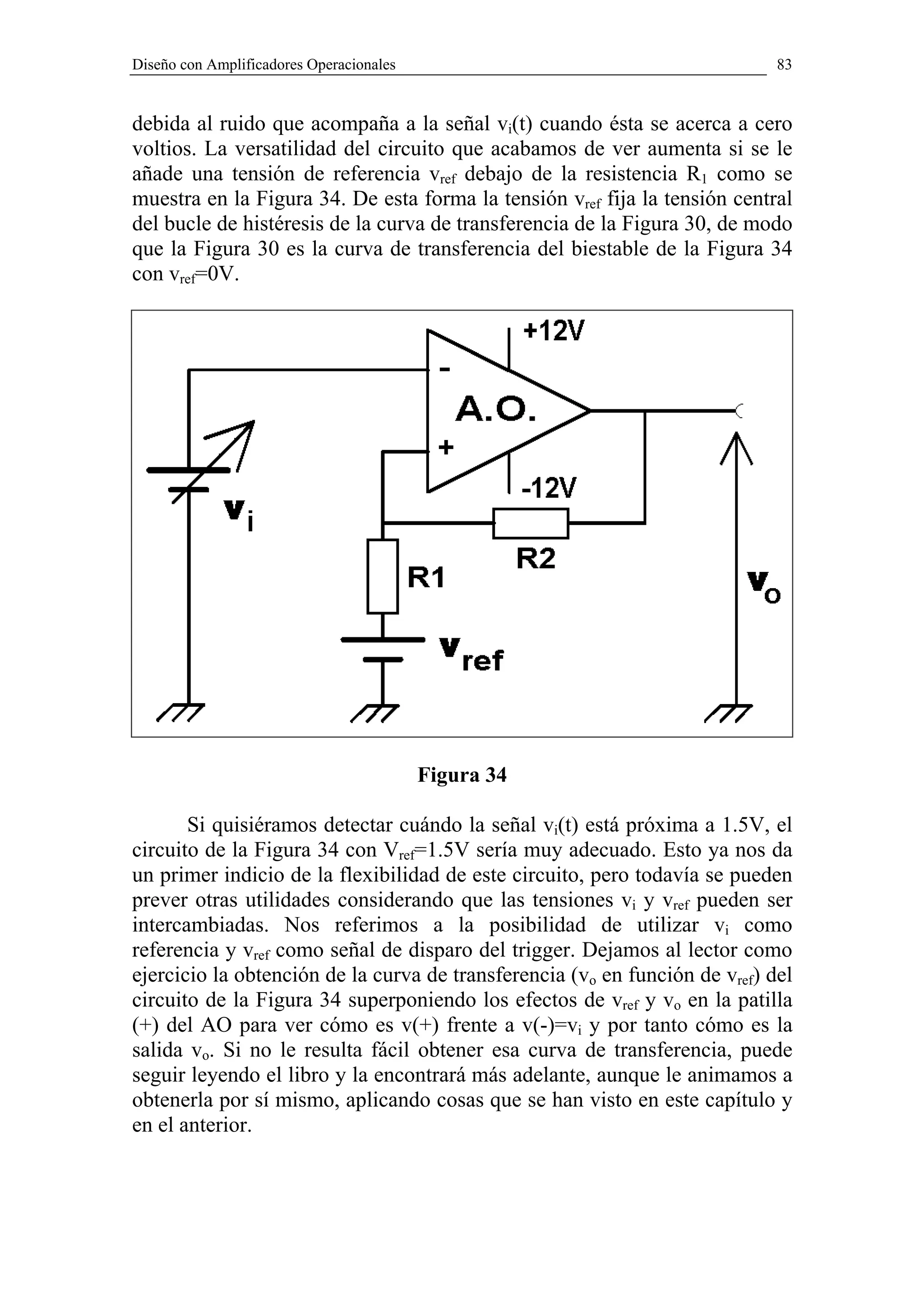 Diseño con Amplificadores Operacionales                                      83


debida al ruido que acompaña a la señal vi(t) cuando ésta se acerca a cero
voltios. La versatilidad del circuito que acabamos de ver aumenta si se le
añade una tensión de referencia vref debajo de la resistencia R1 como se
muestra en la Figura 34. De esta forma la tensión vref fija la tensión central
del bucle de histéresis de la curva de transferencia de la Figura 30, de modo
que la Figura 30 es la curva de transferencia del biestable de la Figura 34
con vref=0V.




                                          Figura 34

       Si quisiéramos detectar cuándo la señal vi(t) está próxima a 1.5V, el
circuito de la Figura 34 con Vref=1.5V sería muy adecuado. Esto ya nos da
un primer indicio de la flexibilidad de este circuito, pero todavía se pueden
prever otras utilidades considerando que las tensiones vi y vref pueden ser
intercambiadas. Nos referimos a la posibilidad de utilizar vi como
referencia y vref como señal de disparo del trigger. Dejamos al lector como
ejercicio la obtención de la curva de transferencia (vo en función de vref) del
circuito de la Figura 34 superponiendo los efectos de vref y vo en la patilla
(+) del AO para ver cómo es v(+) frente a v(-)=vi y por tanto cómo es la
salida vo. Si no le resulta fácil obtener esa curva de transferencia, puede
seguir leyendo el libro y la encontrará más adelante, aunque le animamos a
obtenerla por sí mismo, aplicando cosas que se han visto en este capítulo y
en el anterior.
 