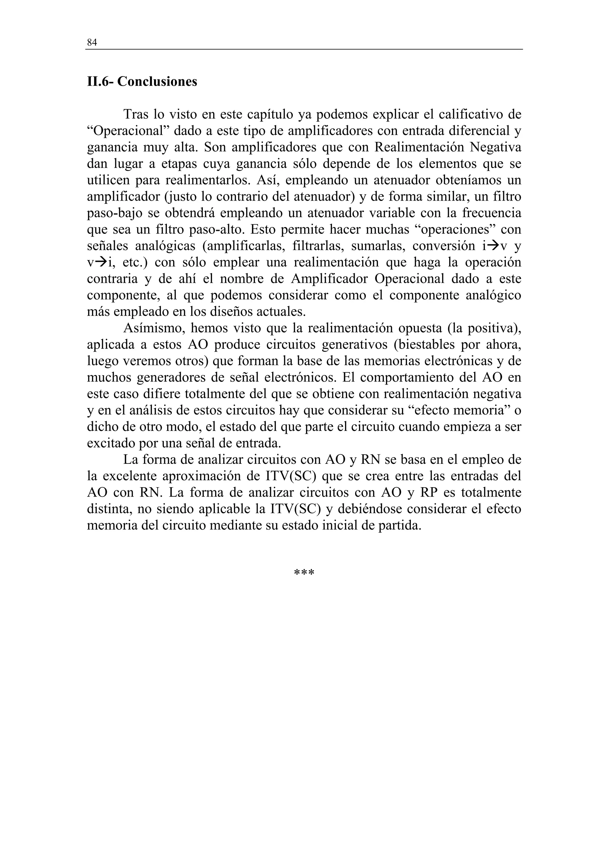 84


II.6- Conclusiones

       Tras lo visto en este capítulo ya podemos explicar el calificativo de
“Operacional” dado a este tipo de amplificadores con entrada diferencial y
ganancia muy alta. Son amplificadores que con Realimentación Negativa
dan lugar a etapas cuya ganancia sólo depende de los elementos que se
utilicen para realimentarlos. Así, empleando un atenuador obteníamos un
amplificador (justo lo contrario del atenuador) y de forma similar, un filtro
paso-bajo se obtendrá empleando un atenuador variable con la frecuencia
que sea un filtro paso-alto. Esto permite hacer muchas “operaciones” con
señales analógicas (amplificarlas, filtrarlas, sumarlas, conversión i v y
v i, etc.) con sólo emplear una realimentación que haga la operación
contraria y de ahí el nombre de Amplificador Operacional dado a este
componente, al que podemos considerar como el componente analógico
más empleado en los diseños actuales.
       Asímismo, hemos visto que la realimentación opuesta (la positiva),
aplicada a estos AO produce circuitos generativos (biestables por ahora,
luego veremos otros) que forman la base de las memorias electrónicas y de
muchos generadores de señal electrónicos. El comportamiento del AO en
este caso difiere totalmente del que se obtiene con realimentación negativa
y en el análisis de estos circuitos hay que considerar su “efecto memoria” o
dicho de otro modo, el estado del que parte el circuito cuando empieza a ser
excitado por una señal de entrada.
       La forma de analizar circuitos con AO y RN se basa en el empleo de
la excelente aproximación de ITV(SC) que se crea entre las entradas del
AO con RN. La forma de analizar circuitos con AO y RP es totalmente
distinta, no siendo aplicable la ITV(SC) y debiéndose considerar el efecto
memoria del circuito mediante su estado inicial de partida.


                                    ***
 