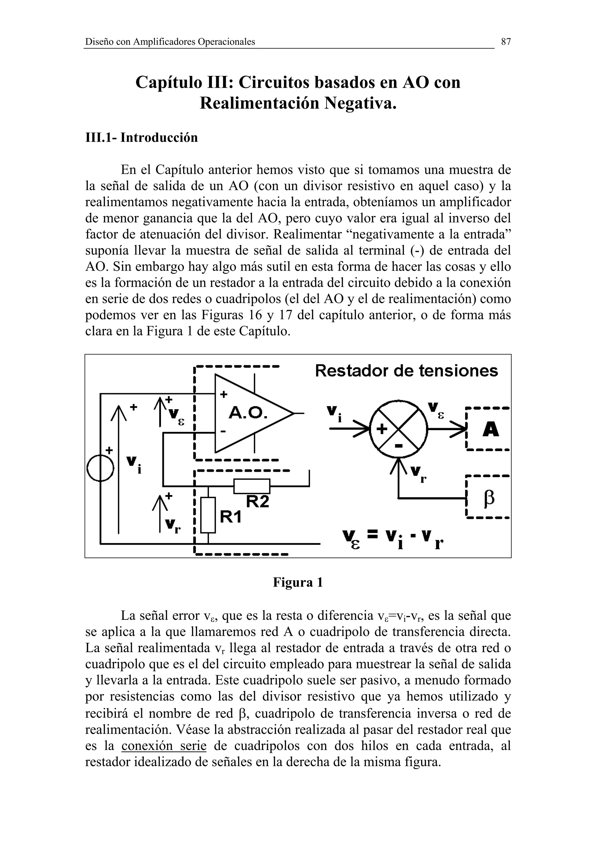 Diseño con Amplificadores Operacionales                                       87



           Capítulo III: Circuitos basados en AO con
                   Realimentación Negativa.
III.1- Introducción

       En el Capítulo anterior hemos visto que si tomamos una muestra de
la señal de salida de un AO (con un divisor resistivo en aquel caso) y la
realimentamos negativamente hacia la entrada, obteníamos un amplificador
de menor ganancia que la del AO, pero cuyo valor era igual al inverso del
factor de atenuación del divisor. Realimentar “negativamente a la entrada”
suponía llevar la muestra de señal de salida al terminal (-) de entrada del
AO. Sin embargo hay algo más sutil en esta forma de hacer las cosas y ello
es la formación de un restador a la entrada del circuito debido a la conexión
en serie de dos redes o cuadripolos (el del AO y el de realimentación) como
podemos ver en las Figuras 16 y 17 del capítulo anterior, o de forma más
clara en la Figura 1 de este Capítulo.




                                          Figura 1

       La señal error vε, que es la resta o diferencia vε=vi-vr, es la señal que
se aplica a la que llamaremos red A o cuadripolo de transferencia directa.
La señal realimentada vr llega al restador de entrada a través de otra red o
cuadripolo que es el del circuito empleado para muestrear la señal de salida
y llevarla a la entrada. Este cuadripolo suele ser pasivo, a menudo formado
por resistencias como las del divisor resistivo que ya hemos utilizado y
recibirá el nombre de red β, cuadripolo de transferencia inversa o red de
realimentación. Véase la abstracción realizada al pasar del restador real que
es la conexión serie de cuadripolos con dos hilos en cada entrada, al
restador idealizado de señales en la derecha de la misma figura.
 