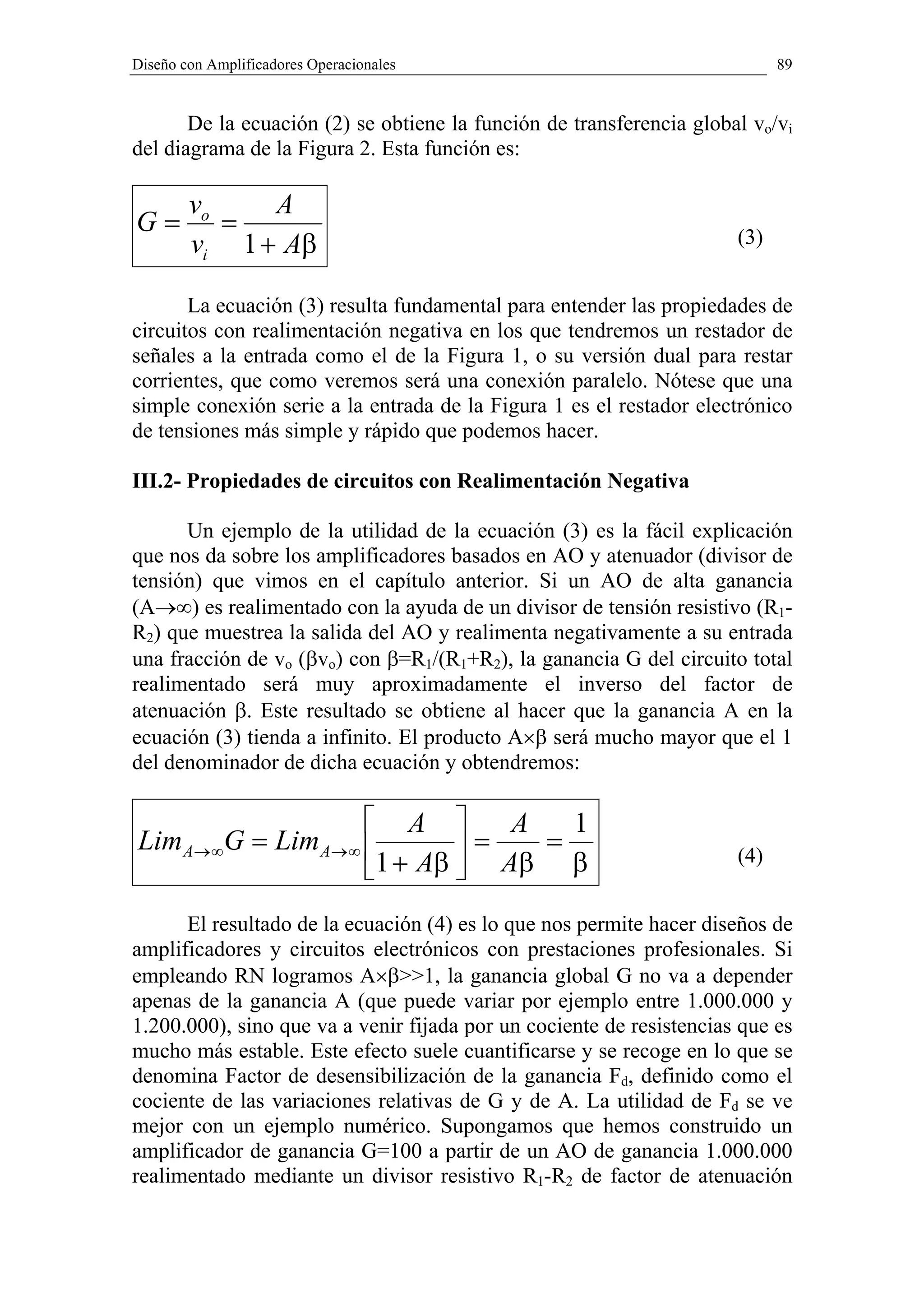 Diseño con Amplificadores Operacionales                                     89


       De la ecuación (2) se obtiene la función de transferencia global vo/vi
del diagrama de la Figura 2. Esta función es:

        vo    A
G=         =
        vi 1 + Aβ                                                     (3)


       La ecuación (3) resulta fundamental para entender las propiedades de
circuitos con realimentación negativa en los que tendremos un restador de
señales a la entrada como el de la Figura 1, o su versión dual para restar
corrientes, que como veremos será una conexión paralelo. Nótese que una
simple conexión serie a la entrada de la Figura 1 es el restador electrónico
de tensiones más simple y rápido que podemos hacer.

III.2- Propiedades de circuitos con Realimentación Negativa

      Un ejemplo de la utilidad de la ecuación (3) es la fácil explicación
que nos da sobre los amplificadores basados en AO y atenuador (divisor de
tensión) que vimos en el capítulo anterior. Si un AO de alta ganancia
(A→∞) es realimentado con la ayuda de un divisor de tensión resistivo (R1-
R2) que muestrea la salida del AO y realimenta negativamente a su entrada
una fracción de vo (βvo) con β=R1/(R1+R2), la ganancia G del circuito total
realimentado será muy aproximadamente el inverso del factor de
atenuación β. Este resultado se obtiene al hacer que la ganancia A en la
ecuación (3) tienda a infinito. El producto A×β será mucho mayor que el 1
del denominador de dicha ecuación y obtendremos:

                      A        A   1
Lim A→ ∞G = Lim A→ ∞         =   =
                     1 + Aβ  Aβ β
                                                                      (4)


      El resultado de la ecuación (4) es lo que nos permite hacer diseños de
amplificadores y circuitos electrónicos con prestaciones profesionales. Si
empleando RN logramos A×β>>1, la ganancia global G no va a depender
apenas de la ganancia A (que puede variar por ejemplo entre 1.000.000 y
1.200.000), sino que va a venir fijada por un cociente de resistencias que es
mucho más estable. Este efecto suele cuantificarse y se recoge en lo que se
denomina Factor de desensibilización de la ganancia Fd, definido como el
cociente de las variaciones relativas de G y de A. La utilidad de Fd se ve
mejor con un ejemplo numérico. Supongamos que hemos construido un
amplificador de ganancia G=100 a partir de un AO de ganancia 1.000.000
realimentado mediante un divisor resistivo R1-R2 de factor de atenuación
 