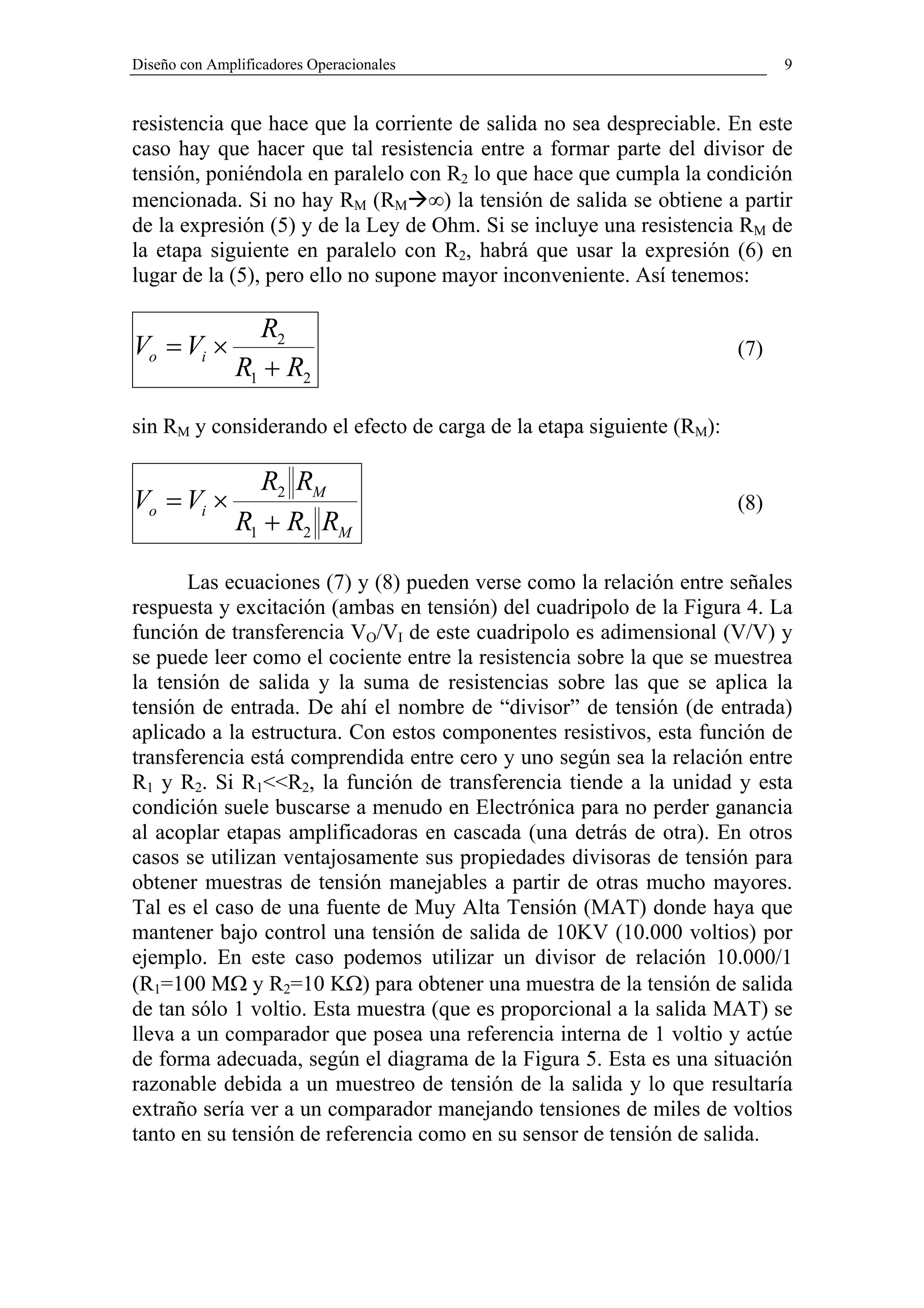 Diseño con Amplificadores Operacionales                                      9


resistencia que hace que la corriente de salida no sea despreciable. En este
caso hay que hacer que tal resistencia entre a formar parte del divisor de
tensión, poniéndola en paralelo con R2 lo que hace que cumpla la condición
mencionada. Si no hay RM (RM ∞) la tensión de salida se obtiene a partir
de la expresión (5) y de la Ley de Ohm. Si se incluye una resistencia RM de
la etapa siguiente en paralelo con R2, habrá que usar la expresión (6) en
lugar de la (5), pero ello no supone mayor inconveniente. Así tenemos:

                 R2
Vo = Vi ×                                                              (7)
               R1 + R2

sin RM y considerando el efecto de carga de la etapa siguiente (RM):

                 R2 RM
Vo = Vi ×                                                              (8)
               R1 + R2 RM

       Las ecuaciones (7) y (8) pueden verse como la relación entre señales
respuesta y excitación (ambas en tensión) del cuadripolo de la Figura 4. La
función de transferencia VO/VI de este cuadripolo es adimensional (V/V) y
se puede leer como el cociente entre la resistencia sobre la que se muestrea
la tensión de salida y la suma de resistencias sobre las que se aplica la
tensión de entrada. De ahí el nombre de “divisor” de tensión (de entrada)
aplicado a la estructura. Con estos componentes resistivos, esta función de
transferencia está comprendida entre cero y uno según sea la relación entre
R1 y R2. Si R1<<R2, la función de transferencia tiende a la unidad y esta
condición suele buscarse a menudo en Electrónica para no perder ganancia
al acoplar etapas amplificadoras en cascada (una detrás de otra). En otros
casos se utilizan ventajosamente sus propiedades divisoras de tensión para
obtener muestras de tensión manejables a partir de otras mucho mayores.
Tal es el caso de una fuente de Muy Alta Tensión (MAT) donde haya que
mantener bajo control una tensión de salida de 10KV (10.000 voltios) por
ejemplo. En este caso podemos utilizar un divisor de relación 10.000/1
(R1=100 MΩ y R2=10 KΩ) para obtener una muestra de la tensión de salida
de tan sólo 1 voltio. Esta muestra (que es proporcional a la salida MAT) se
lleva a un comparador que posea una referencia interna de 1 voltio y actúe
de forma adecuada, según el diagrama de la Figura 5. Esta es una situación
razonable debida a un muestreo de tensión de la salida y lo que resultaría
extraño sería ver a un comparador manejando tensiones de miles de voltios
tanto en su tensión de referencia como en su sensor de tensión de salida.
 
