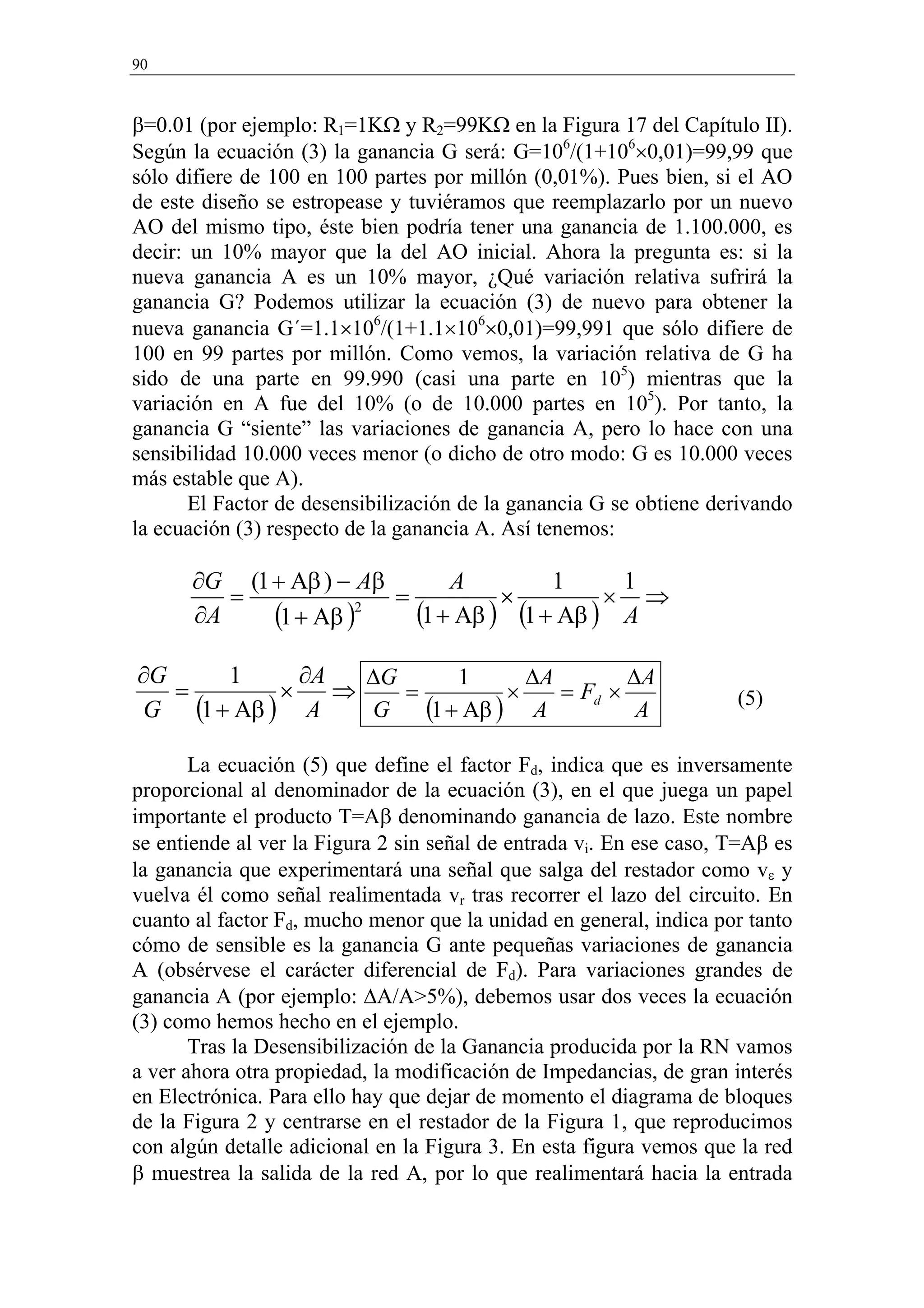 90



β=0.01 (por ejemplo: R1=1KΩ y R2=99KΩ en la Figura 17 del Capítulo II).
Según la ecuación (3) la ganancia G será: G=106/(1+106×0,01)=99,99 que
sólo difiere de 100 en 100 partes por millón (0,01%). Pues bien, si el AO
de este diseño se estropease y tuviéramos que reemplazarlo por un nuevo
AO del mismo tipo, éste bien podría tener una ganancia de 1.100.000, es
decir: un 10% mayor que la del AO inicial. Ahora la pregunta es: si la
nueva ganancia A es un 10% mayor, ¿Qué variación relativa sufrirá la
ganancia G? Podemos utilizar la ecuación (3) de nuevo para obtener la
nueva ganancia G´=1.1×106/(1+1.1×106×0,01)=99,991 que sólo difiere de
100 en 99 partes por millón. Como vemos, la variación relativa de G ha
sido de una parte en 99.990 (casi una parte en 105) mientras que la
variación en A fue del 10% (o de 10.000 partes en 105). Por tanto, la
ganancia G “siente” las variaciones de ganancia A, pero lo hace con una
sensibilidad 10.000 veces menor (o dicho de otro modo: G es 10.000 veces
más estable que A).
       El Factor de desensibilización de la ganancia G se obtiene derivando
la ecuación (3) respecto de la ganancia A. Así tenemos:

      ∂G (1 + Aβ ) − Aβ       A         1     1
         =              =          ×         × ⇒
      ∂A    (1 + Aβ )2    (1 + Aβ ) (1 + Aβ ) A
∂G    1      ∂A   ∆G       1      ∆A        ∆A
   =       ×    ⇒    =          ×    = Fd ×
G (1 + Aβ ) A
                                                                     (5)
                  G    (1 + Aβ ) A           A

       La ecuación (5) que define el factor Fd, indica que es inversamente
proporcional al denominador de la ecuación (3), en el que juega un papel
importante el producto T=Aβ denominando ganancia de lazo. Este nombre
se entiende al ver la Figura 2 sin señal de entrada vi. En ese caso, T=Aβ es
la ganancia que experimentará una señal que salga del restador como vε y
vuelva él como señal realimentada vr tras recorrer el lazo del circuito. En
cuanto al factor Fd, mucho menor que la unidad en general, indica por tanto
cómo de sensible es la ganancia G ante pequeñas variaciones de ganancia
A (obsérvese el carácter diferencial de Fd). Para variaciones grandes de
ganancia A (por ejemplo: ∆A/A>5%), debemos usar dos veces la ecuación
(3) como hemos hecho en el ejemplo.
       Tras la Desensibilización de la Ganancia producida por la RN vamos
a ver ahora otra propiedad, la modificación de Impedancias, de gran interés
en Electrónica. Para ello hay que dejar de momento el diagrama de bloques
de la Figura 2 y centrarse en el restador de la Figura 1, que reproducimos
con algún detalle adicional en la Figura 3. En esta figura vemos que la red
β muestrea la salida de la red A, por lo que realimentará hacia la entrada
 