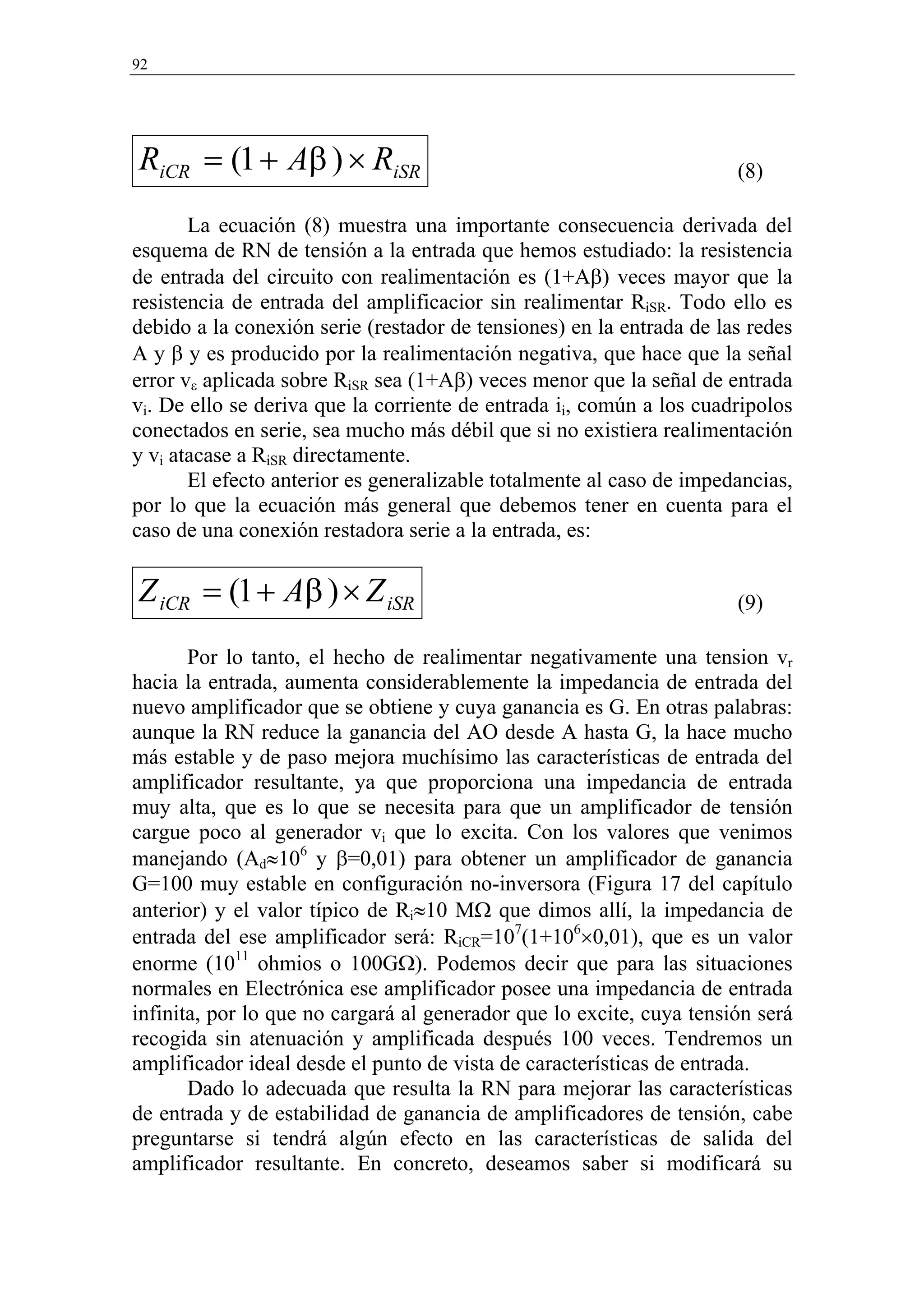 92




RiCR = (1 + Aβ ) × RiSR                                               (8)

       La ecuación (8) muestra una importante consecuencia derivada del
esquema de RN de tensión a la entrada que hemos estudiado: la resistencia
de entrada del circuito con realimentación es (1+Aβ) veces mayor que la
resistencia de entrada del amplificacior sin realimentar RiSR. Todo ello es
debido a la conexión serie (restador de tensiones) en la entrada de las redes
A y β y es producido por la realimentación negativa, que hace que la señal
error vε aplicada sobre RiSR sea (1+Aβ) veces menor que la señal de entrada
vi. De ello se deriva que la corriente de entrada ii, común a los cuadripolos
conectados en serie, sea mucho más débil que si no existiera realimentación
y vi atacase a RiSR directamente.
       El efecto anterior es generalizable totalmente al caso de impedancias,
por lo que la ecuación más general que debemos tener en cuenta para el
caso de una conexión restadora serie a la entrada, es:

Z iCR = (1 + Aβ ) × Z iSR                                             (9)

       Por lo tanto, el hecho de realimentar negativamente una tension vr
hacia la entrada, aumenta considerablemente la impedancia de entrada del
nuevo amplificador que se obtiene y cuya ganancia es G. En otras palabras:
aunque la RN reduce la ganancia del AO desde A hasta G, la hace mucho
más estable y de paso mejora muchísimo las características de entrada del
amplificador resultante, ya que proporciona una impedancia de entrada
muy alta, que es lo que se necesita para que un amplificador de tensión
cargue poco al generador vi que lo excita. Con los valores que venimos
manejando (Ad≈106 y β=0,01) para obtener un amplificador de ganancia
G=100 muy estable en configuración no-inversora (Figura 17 del capítulo
anterior) y el valor típico de Ri≈10 MΩ que dimos allí, la impedancia de
entrada del ese amplificador será: RiCR=107(1+106×0,01), que es un valor
enorme (1011 ohmios o 100GΩ). Podemos decir que para las situaciones
normales en Electrónica ese amplificador posee una impedancia de entrada
infinita, por lo que no cargará al generador que lo excite, cuya tensión será
recogida sin atenuación y amplificada después 100 veces. Tendremos un
amplificador ideal desde el punto de vista de características de entrada.
       Dado lo adecuada que resulta la RN para mejorar las características
de entrada y de estabilidad de ganancia de amplificadores de tensión, cabe
preguntarse si tendrá algún efecto en las características de salida del
amplificador resultante. En concreto, deseamos saber si modificará su
 