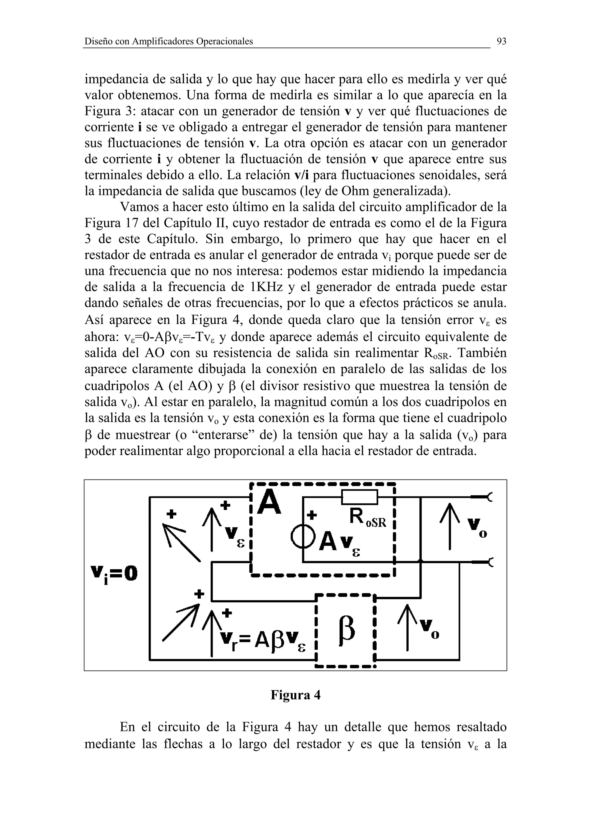 Diseño con Amplificadores Operacionales                                     93


impedancia de salida y lo que hay que hacer para ello es medirla y ver qué
valor obtenemos. Una forma de medirla es similar a lo que aparecía en la
Figura 3: atacar con un generador de tensión v y ver qué fluctuaciones de
corriente i se ve obligado a entregar el generador de tensión para mantener
sus fluctuaciones de tensión v. La otra opción es atacar con un generador
de corriente i y obtener la fluctuación de tensión v que aparece entre sus
terminales debido a ello. La relación v/i para fluctuaciones senoidales, será
la impedancia de salida que buscamos (ley de Ohm generalizada).
       Vamos a hacer esto último en la salida del circuito amplificador de la
Figura 17 del Capítulo II, cuyo restador de entrada es como el de la Figura
3 de este Capítulo. Sin embargo, lo primero que hay que hacer en el
restador de entrada es anular el generador de entrada vi porque puede ser de
una frecuencia que no nos interesa: podemos estar midiendo la impedancia
de salida a la frecuencia de 1KHz y el generador de entrada puede estar
dando señales de otras frecuencias, por lo que a efectos prácticos se anula.
Así aparece en la Figura 4, donde queda claro que la tensión error vε es
ahora: vε=0-Aβvε=-Tvε y donde aparece además el circuito equivalente de
salida del AO con su resistencia de salida sin realimentar RoSR. También
aparece claramente dibujada la conexión en paralelo de las salidas de los
cuadripolos A (el AO) y β (el divisor resistivo que muestrea la tensión de
salida vo). Al estar en paralelo, la magnitud común a los dos cuadripolos en
la salida es la tensión vo y esta conexión es la forma que tiene el cuadripolo
β de muestrear (o “enterarse” de) la tensión que hay a la salida (vo) para
poder realimentar algo proporcional a ella hacia el restador de entrada.




                                          Figura 4

     En el circuito de la Figura 4 hay un detalle que hemos resaltado
mediante las flechas a lo largo del restador y es que la tensión vε a la
 