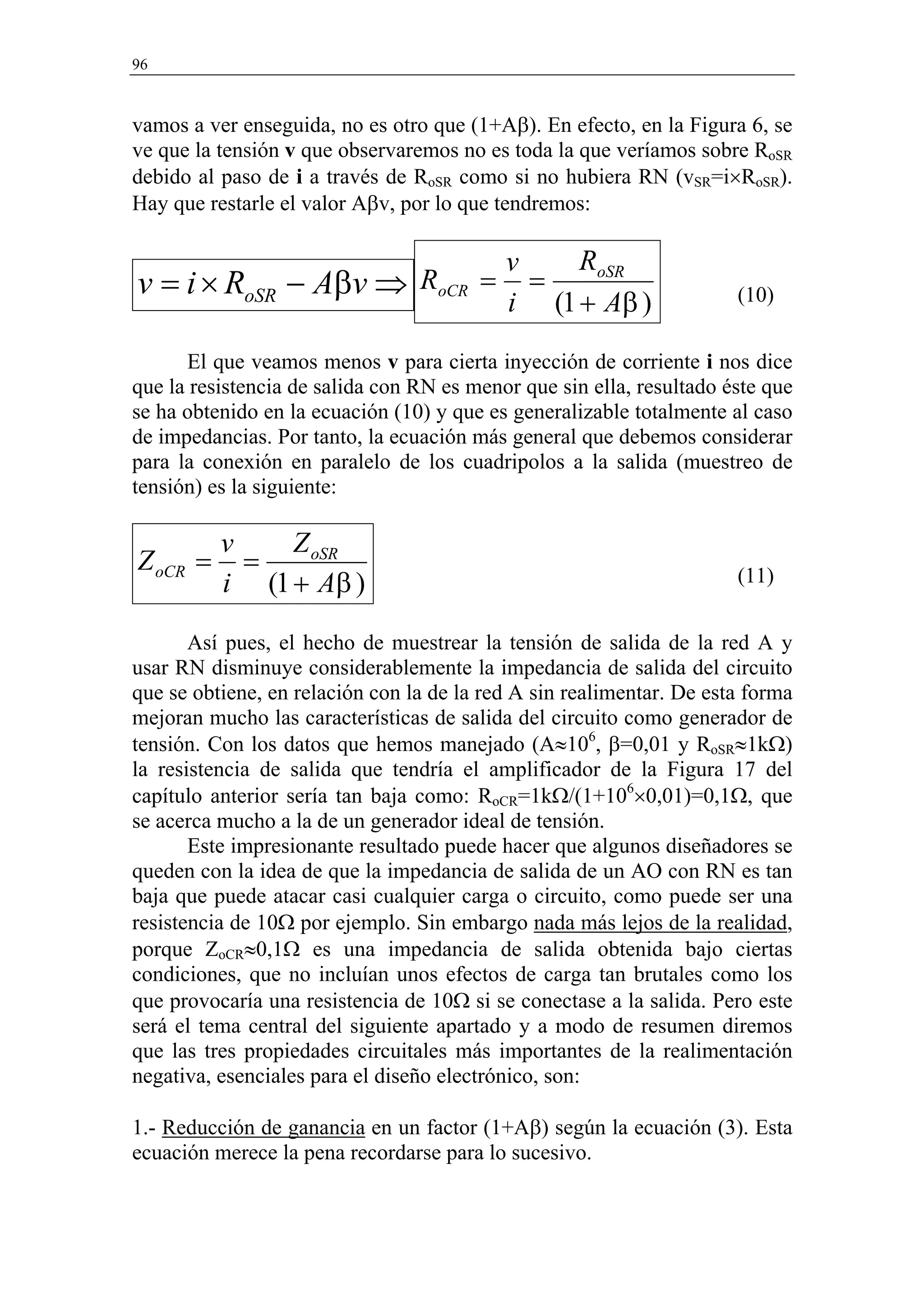 96



vamos a ver enseguida, no es otro que (1+Aβ). En efecto, en la Figura 6, se
ve que la tensión v que observaremos no es toda la que veríamos sobre RoSR
debido al paso de i a través de RoSR como si no hubiera RN (vSR=i×RoSR).
Hay que restarle el valor Aβv, por lo que tendremos:

                                           v    RoSR
v = i × RoSR     − Aβv ⇒ RoCR =              =                        (10)
                                           i (1 + Aβ )
      El que veamos menos v para cierta inyección de corriente i nos dice
que la resistencia de salida con RN es menor que sin ella, resultado éste que
se ha obtenido en la ecuación (10) y que es generalizable totalmente al caso
de impedancias. Por tanto, la ecuación más general que debemos considerar
para la conexión en paralelo de los cuadripolos a la salida (muestreo de
tensión) es la siguiente:

          v    Z oSR
Z oCR =     =
          i (1 + Aβ )                                                 (11)


       Así pues, el hecho de muestrear la tensión de salida de la red A y
usar RN disminuye considerablemente la impedancia de salida del circuito
que se obtiene, en relación con la de la red A sin realimentar. De esta forma
mejoran mucho las características de salida del circuito como generador de
tensión. Con los datos que hemos manejado (A≈106, β=0,01 y RoSR≈1kΩ)
la resistencia de salida que tendría el amplificador de la Figura 17 del
capítulo anterior sería tan baja como: RoCR=1kΩ/(1+106×0,01)=0,1Ω, que
se acerca mucho a la de un generador ideal de tensión.
       Este impresionante resultado puede hacer que algunos diseñadores se
queden con la idea de que la impedancia de salida de un AO con RN es tan
baja que puede atacar casi cualquier carga o circuito, como puede ser una
resistencia de 10Ω por ejemplo. Sin embargo nada más lejos de la realidad,
porque ZoCR≈0,1Ω es una impedancia de salida obtenida bajo ciertas
condiciones, que no incluían unos efectos de carga tan brutales como los
que provocaría una resistencia de 10Ω si se conectase a la salida. Pero este
será el tema central del siguiente apartado y a modo de resumen diremos
que las tres propiedades circuitales más importantes de la realimentación
negativa, esenciales para el diseño electrónico, son:

1.- Reducción de ganancia en un factor (1+Aβ) según la ecuación (3). Esta
ecuación merece la pena recordarse para lo sucesivo.
 