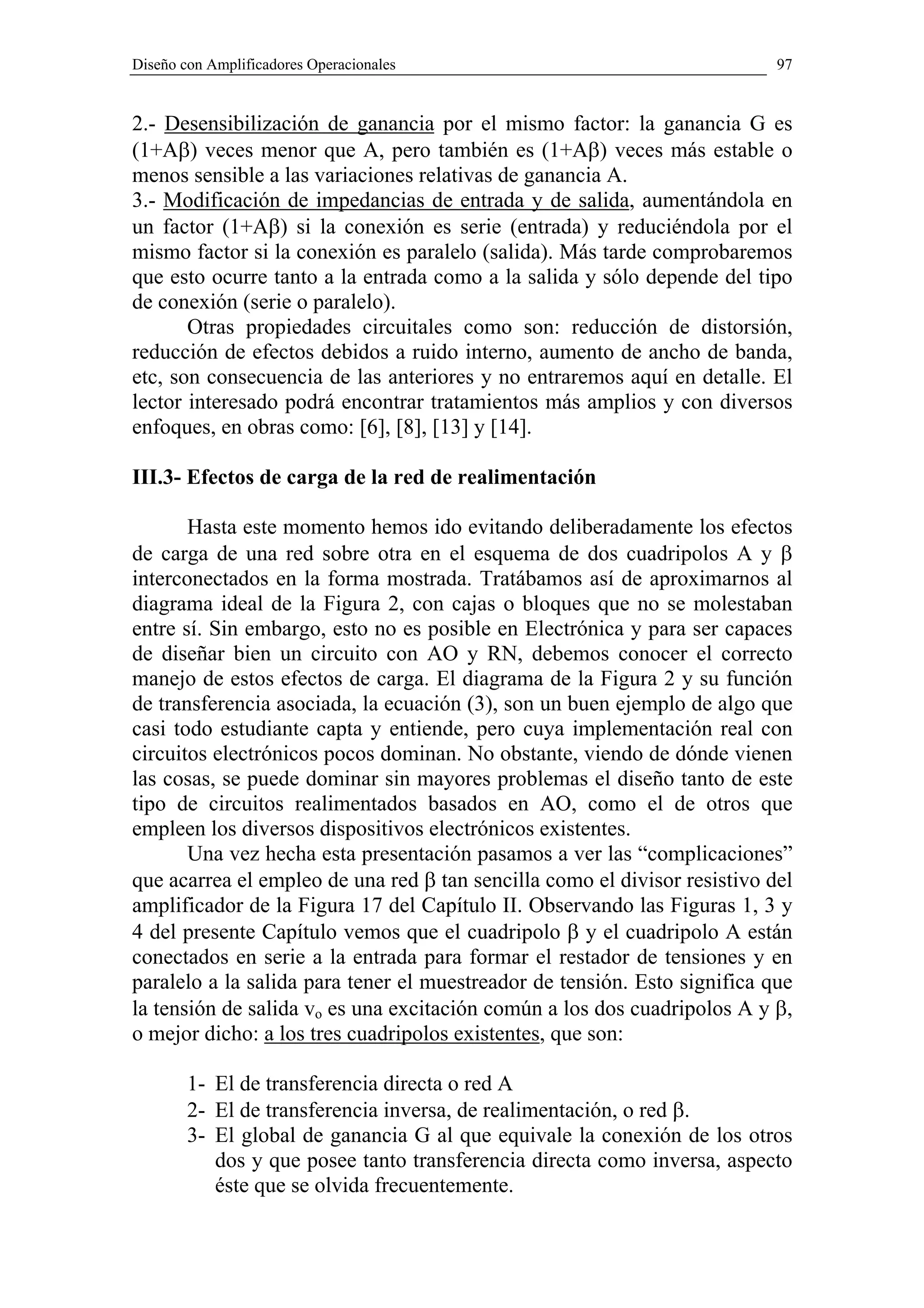 Diseño con Amplificadores Operacionales                                    97


2.- Desensibilización de ganancia por el mismo factor: la ganancia G es
(1+Aβ) veces menor que A, pero también es (1+Aβ) veces más estable o
menos sensible a las variaciones relativas de ganancia A.
3.- Modificación de impedancias de entrada y de salida, aumentándola en
un factor (1+Aβ) si la conexión es serie (entrada) y reduciéndola por el
mismo factor si la conexión es paralelo (salida). Más tarde comprobaremos
que esto ocurre tanto a la entrada como a la salida y sólo depende del tipo
de conexión (serie o paralelo).
       Otras propiedades circuitales como son: reducción de distorsión,
reducción de efectos debidos a ruido interno, aumento de ancho de banda,
etc, son consecuencia de las anteriores y no entraremos aquí en detalle. El
lector interesado podrá encontrar tratamientos más amplios y con diversos
enfoques, en obras como: [6], [8], [13] y [14].

III.3- Efectos de carga de la red de realimentación

       Hasta este momento hemos ido evitando deliberadamente los efectos
de carga de una red sobre otra en el esquema de dos cuadripolos A y β
interconectados en la forma mostrada. Tratábamos así de aproximarnos al
diagrama ideal de la Figura 2, con cajas o bloques que no se molestaban
entre sí. Sin embargo, esto no es posible en Electrónica y para ser capaces
de diseñar bien un circuito con AO y RN, debemos conocer el correcto
manejo de estos efectos de carga. El diagrama de la Figura 2 y su función
de transferencia asociada, la ecuación (3), son un buen ejemplo de algo que
casi todo estudiante capta y entiende, pero cuya implementación real con
circuitos electrónicos pocos dominan. No obstante, viendo de dónde vienen
las cosas, se puede dominar sin mayores problemas el diseño tanto de este
tipo de circuitos realimentados basados en AO, como el de otros que
empleen los diversos dispositivos electrónicos existentes.
       Una vez hecha esta presentación pasamos a ver las “complicaciones”
que acarrea el empleo de una red β tan sencilla como el divisor resistivo del
amplificador de la Figura 17 del Capítulo II. Observando las Figuras 1, 3 y
4 del presente Capítulo vemos que el cuadripolo β y el cuadripolo A están
conectados en serie a la entrada para formar el restador de tensiones y en
paralelo a la salida para tener el muestreador de tensión. Esto significa que
la tensión de salida vo es una excitación común a los dos cuadripolos A y β,
o mejor dicho: a los tres cuadripolos existentes, que son:

        1- El de transferencia directa o red A
        2- El de transferencia inversa, de realimentación, o red β.
        3- El global de ganancia G al que equivale la conexión de los otros
           dos y que posee tanto transferencia directa como inversa, aspecto
           éste que se olvida frecuentemente.
 