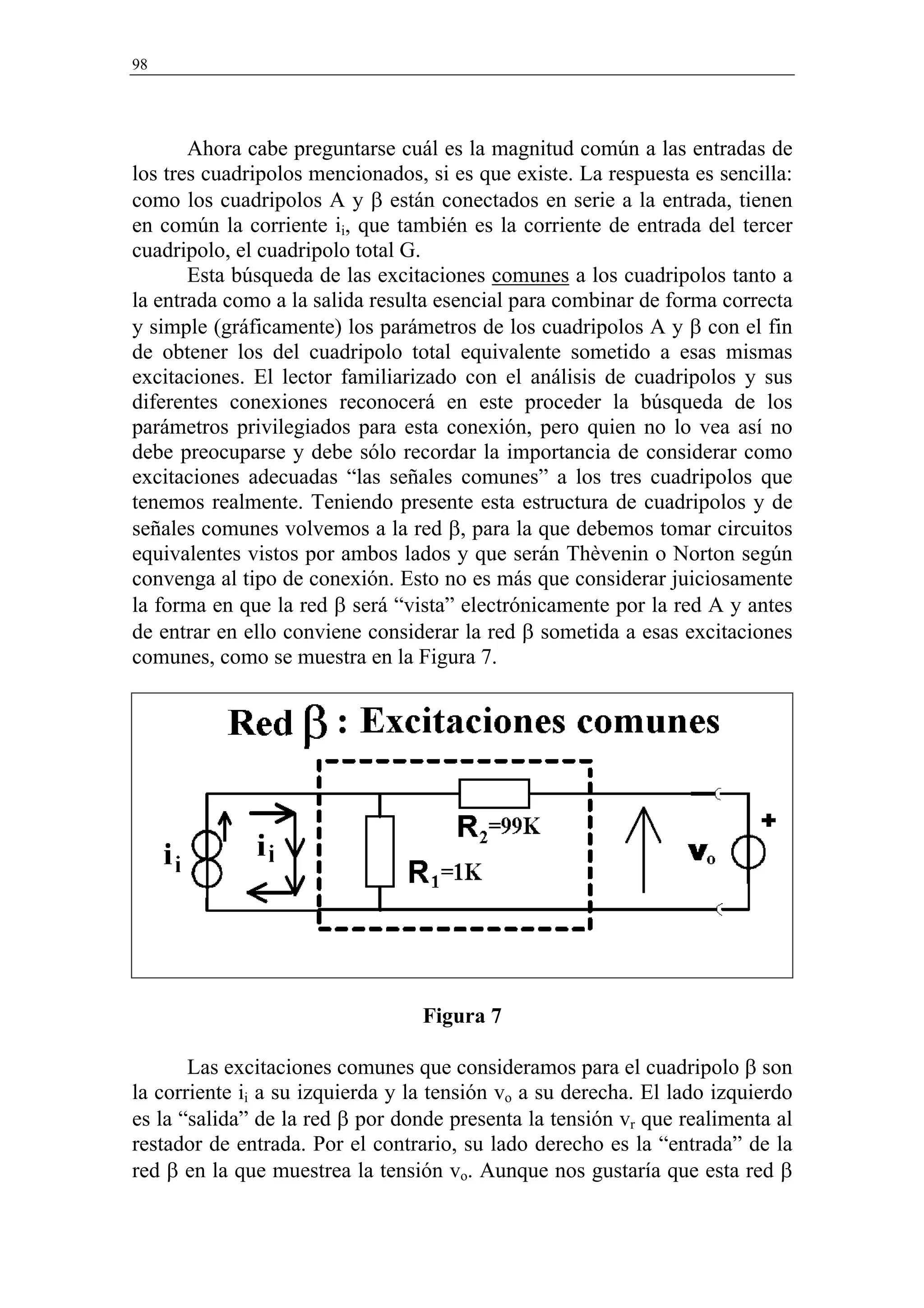 98




       Ahora cabe preguntarse cuál es la magnitud común a las entradas de
los tres cuadripolos mencionados, si es que existe. La respuesta es sencilla:
como los cuadripolos A y β están conectados en serie a la entrada, tienen
en común la corriente ii, que también es la corriente de entrada del tercer
cuadripolo, el cuadripolo total G.
       Esta búsqueda de las excitaciones comunes a los cuadripolos tanto a
la entrada como a la salida resulta esencial para combinar de forma correcta
y simple (gráficamente) los parámetros de los cuadripolos A y β con el fin
de obtener los del cuadripolo total equivalente sometido a esas mismas
excitaciones. El lector familiarizado con el análisis de cuadripolos y sus
diferentes conexiones reconocerá en este proceder la búsqueda de los
parámetros privilegiados para esta conexión, pero quien no lo vea así no
debe preocuparse y debe sólo recordar la importancia de considerar como
excitaciones adecuadas “las señales comunes” a los tres cuadripolos que
tenemos realmente. Teniendo presente esta estructura de cuadripolos y de
señales comunes volvemos a la red β, para la que debemos tomar circuitos
equivalentes vistos por ambos lados y que serán Thèvenin o Norton según
convenga al tipo de conexión. Esto no es más que considerar juiciosamente
la forma en que la red β será “vista” electrónicamente por la red A y antes
de entrar en ello conviene considerar la red β sometida a esas excitaciones
comunes, como se muestra en la Figura 7.




                                  Figura 7

       Las excitaciones comunes que consideramos para el cuadripolo β son
la corriente ii a su izquierda y la tensión vo a su derecha. El lado izquierdo
es la “salida” de la red β por donde presenta la tensión vr que realimenta al
restador de entrada. Por el contrario, su lado derecho es la “entrada” de la
red β en la que muestrea la tensión vo. Aunque nos gustaría que esta red β
 