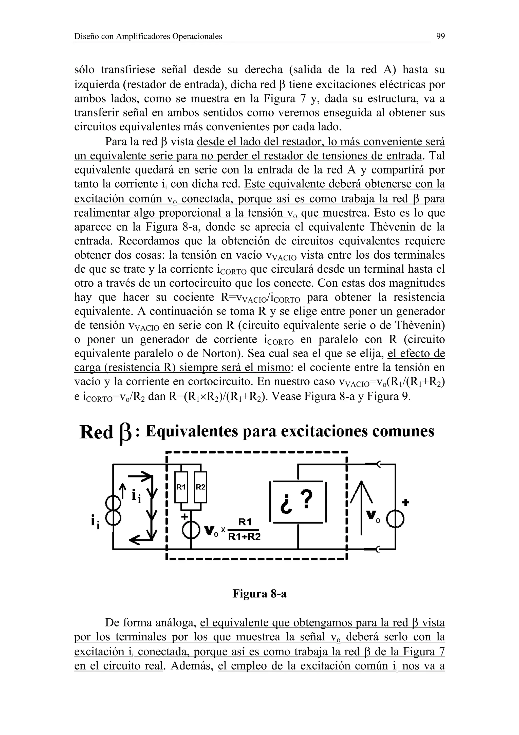 Diseño con Amplificadores Operacionales                                     99


sólo transfiriese señal desde su derecha (salida de la red A) hasta su
izquierda (restador de entrada), dicha red β tiene excitaciones eléctricas por
ambos lados, como se muestra en la Figura 7 y, dada su estructura, va a
transferir señal en ambos sentidos como veremos enseguida al obtener sus
circuitos equivalentes más convenientes por cada lado.
       Para la red β vista desde el lado del restador, lo más conveniente será
un equivalente serie para no perder el restador de tensiones de entrada. Tal
equivalente quedará en serie con la entrada de la red A y compartirá por
tanto la corriente ii con dicha red. Este equivalente deberá obtenerse con la
excitación común vo conectada, porque así es como trabaja la red β para
realimentar algo proporcional a la tensión vo que muestrea. Esto es lo que
aparece en la Figura 8-a, donde se aprecia el equivalente Thèvenin de la
entrada. Recordamos que la obtención de circuitos equivalentes requiere
obtener dos cosas: la tensión en vacío vVACIO vista entre los dos terminales
de que se trate y la corriente iCORTO que circulará desde un terminal hasta el
otro a través de un cortocircuito que los conecte. Con estas dos magnitudes
hay que hacer su cociente R=vVACIO/iCORTO para obtener la resistencia
equivalente. A continuación se toma R y se elige entre poner un generador
de tensión vVACIO en serie con R (circuito equivalente serie o de Thèvenin)
o poner un generador de corriente iCORTO en paralelo con R (circuito
equivalente paralelo o de Norton). Sea cual sea el que se elija, el efecto de
carga (resistencia R) siempre será el mismo: el cociente entre la tensión en
vacío y la corriente en cortocircuito. En nuestro caso vVACIO=vo(R1/(R1+R2)
e iCORTO=vo/R2 dan R=(R1×R2)/(R1+R2). Vease Figura 8-a y Figura 9.




                                          Figura 8-a

      De forma análoga, el equivalente que obtengamos para la red β vista
por los terminales por los que muestrea la señal vo deberá serlo con la
excitación ii conectada, porque así es como trabaja la red β de la Figura 7
en el circuito real. Además, el empleo de la excitación común ii nos va a
 