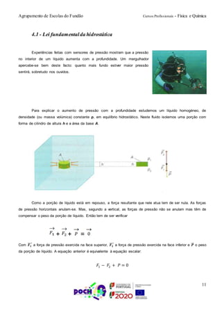 Agrupamento de Escolas do Fundão Cursos Profissionais - Física e Química
11
4.1 - Lei fundamentalda hidrostática
Experiências feitas com sensores de pressão mostram que a pressão
no interior de um líquido aumenta com a profundidade. Um mergulhador
apercebe-se bem deste facto: quanto mais fundo estiver maior pressão
sentirá, sobretudo nos ouvidos.
Para explicar o aumento de pressão com a profundidade estudemos um líquido homogéneo, de
densidade (ou massa volúmica) constante ρ, em equilíbrio hidrostático. Neste fluido isolemos uma porção com
forma de cilindro de altura h e a área da base A.
Como a porção de líquido está em repouso, a força resultante que nele atua tem de ser nula. As forças
de pressão horizontais anulam-se. Mas, segundo a vertical, as forças de pressão não se anulam mas têm de
compensar o peso da porção de líquido. Então tem de ser verificar
+ + =
Com 𝑭 𝟏
⃗⃗⃗⃗ a força de pressão exercida na face superior, 𝑭 𝟐
⃗⃗⃗⃗ a força de pressão exercida na face inferior e 𝑷⃗⃗ o peso
da porção de líquido. A equação anterior é equivalente à equação escalar:
𝐹1 − 𝐹2 + 𝑃 = 0
 
