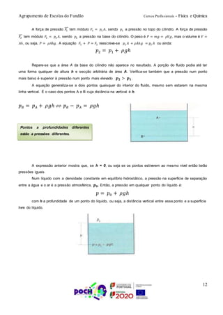Agrupamento de Escolas do Fundão Cursos Profissionais - Física e Química
12
A força de pressão 𝐹1
⃗⃗⃗ tem módulo 𝐹1 = 𝑝1 𝐴, sendo 𝑝1 a pressão no topo do cilindro. A força de pressão
𝐹2
⃗⃗⃗ tem módulo 𝐹2 = 𝑝2 𝐴, sendo 𝑝2 a pressão na base do cilindro. O peso é 𝑃 = 𝑚𝑔 = 𝜌𝑉𝑔, mas o volume é 𝑉 =
𝐴ℎ, ou seja, 𝑃 = 𝜌𝐴ℎ𝑔 . A equação 𝐹1 + 𝑃 = 𝐹2 reescreve-se 𝑝1 𝐴 + 𝜌𝐴ℎ𝑔 = 𝑝2 𝐴 ou ainda:
𝑝2 = 𝑝1 + 𝜌𝑔ℎ
Repare-se que a área A da base do cilindro não aparece no resultado. A porção do fluido podia até ter
uma forma qualquer de altura h e secção arbitrária de área A. Verifica-se também que a pressão num ponto
mais baixo é superior à pressão num ponto mais elevado 𝒑 𝟐 > 𝒑 𝟏.
A equação generaliza-se a dois pontos quaisquer do interior do fluido, mesmo sem estarem na mesma
linha vertical. É o caso dos pontos A e B cuja distância na vertical é h.
𝑝 𝐵 = 𝑝 𝐴 + 𝜌𝑔ℎ  𝑝 𝐵 − 𝑝 𝐴 = 𝜌𝑔ℎ
A expressão anterior mostra que, se h = 0, ou seja se os pontos estiverem ao mesmo nível então terão
pressões iguais.
Num líquido com a densidade constante em equilíbrio hidrostático, a pressão na superfície de separação
entre a água e o ar é a pressão atmosférica, 𝒑 𝟎. Então, a pressão em qualquer ponto do líquido é:
𝑝 = 𝑝0 + 𝜌𝑔ℎ
com h a profundidade de um ponto do líquido, ou seja, a distância vertical entre esse ponto e a superfície
livre do líquido.
Pontos a profundidades diferentes
estão a pressões diferentes.
 
