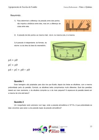 Agrupamento de Escolas do Fundão Cursos Profissionais - Física e Química
13
Resumindo:
1) Para determinar a diferença de pressão entre dois pontos,
não importa a distância entre eles, mas sim, a diferença de
cotas entre eles.
2) A pressão de dois pontos ao mesmo nível, isto é, na mesma cota, é a mesma.
3) A pressão é independente do formato, do
volume ou da área da base do reservatório.
𝑝𝐴 = 𝑝𝐵
𝑝𝐶 = 𝑝𝐷
𝑝𝐴 − 𝑝𝐶 = 𝑝𝐵 − 𝑝𝐷
Questão 1
Duas barragens são projetadas para dois rios que ficarão, depois de cheias as albufeiras, com a mesma
profundidade perto do paredão. Contudo, as albufeiras terão comprimentos muito diferentes. Qual dos paredões
deverá ser mais resistente, o da albufeira comprida ou o da mais pequena? A espessura do paredão deverá ser
a mesma de cima até baixo?
Questão 2
Um mergulhador está submerso num lago, onde a pressão atmosférica é 105 Pa. A que profundidade se
deve encontrar para estar a uma pressão dupla da pressão atmosférica?
 