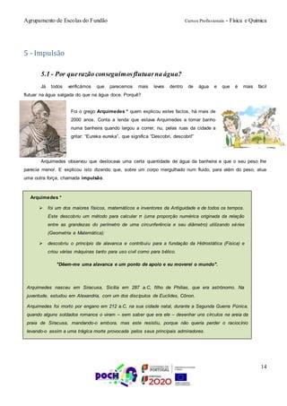 Agrupamento de Escolas do Fundão Cursos Profissionais - Física e Química
14
5 - Impulsão
5.1 - Por querazão conseguimosflutuarna água?
Já todos verificámos que parecemos mais leves dentro de água e que é mais fácil
flutuar na água salgada do que na água doce. Porquê?
Foi o grego Arquimedes * quem explicou estes factos, há mais de
2000 anos. Conta a lenda que estava Arquimedes a tomar banho
numa banheira quando largou a correr, nu, pelas ruas da cidade a
gritar: “Eureka eureka”, que significa “Descobri, descobri!”
Arquimedes observou que deslocava uma certa quantidade de água da banheira e que o seu peso lhe
parecia menor. E explicou isto dizendo que, sobre um corpo mergulhado num fluido, para além do peso, atua
uma outra força, chamada impulsão.
Arquimedes *
 foi um dos maiores físicos, matemáticos e inventores da Antiguidade e de todos os tempos.
Este descobriu um método para calcular π (uma proporção numérica originada da relação
entre as grandezas do perímetro de uma circunferência e seu diâmetro) utilizando séries
(Geometria e Matemática);
 descobriu o princípio da alavanca e contribuiu para a fundação da Hidrostática (Física) e
criou várias máquinas tanto para uso civil como para bélico.
"Dêem-me uma alavanca e um ponto de apoio e eu moverei o mundo".
Arquimedes nasceu em Siracusa, Sicília em 287 a.C, filho de Philias, que era astrónomo. Na
juventude, estudou em Alexandria, com um dos discípulos de Euclides, Cônon.
Arquimedes foi morto por engano em 212 a.C, na sua cidade natal, durante a Segunda Guerra Púnica,
quando alguns soldados romanos o viram – sem saber que era ele – desenhar uns círculos na areia da
praia de Siracusa, mandando-o embora, mas este resistiu, porque não queria perder o raciocínio
levando-o assim a uma trágica morte provocada pelos seus principais admiradores.
 