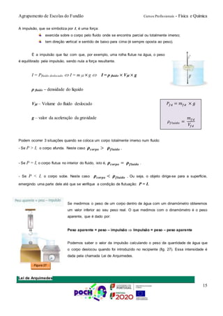 Agrupamento de Escolas do Fundão Cursos Profissionais - Física e Química
15
A impulsão, que se simboliza por I, é uma força:
exercida sobre o corpo pelo fluido onde se encontra parcial ou totalmente imerso;
tem direção vertical e sentido de baixo para cima (é sempre oposta ao peso).
É a impulsão que faz com que, por exemplo, uma rolha flutue na água, o peso
é equilibrado pela impulsão, sendo nula a força resultante.
I = Pfluido deslocado  I = m fd × g  I = ρ fluido × Vfd × g
ρ fluido – densidade do líquido
Vfd – Volume do fluido deslocado
g – valor da aceleração da gravidade
Podem ocorrer 3 situações quando se coloca um corpo totalmente imerso num fluido:
- Se P > I, o corpo afunda. Neste caso 𝝆 𝒄𝒐𝒓𝒑𝒐 > 𝝆 𝒇𝒍𝒖𝒊𝒅𝒐 .
- Se P = I, o corpo flutua no interior do fluido, isto é, 𝝆 𝒄𝒐𝒓𝒑𝒐 = 𝝆 𝒇𝒍𝒖𝒊𝒅𝒐 .
- Se P < I, o corpo sobe. Neste caso 𝝆 𝒄𝒐𝒓𝒑𝒐 < 𝝆 𝒇𝒍𝒖𝒊𝒅𝒐 . Ou seja, o objeto dirige-se para a superfície,
emergindo uma parte dele até que se verifique a condição de flutuação: P = I.
Se medirmos o peso de um corpo dentro de água com um dinamómetro obteremos
um valor inferior ao seu peso real. O que medimos com o dinamómetro é o peso
aparente, que é dado por:
Peso aparente = peso – impulsão  Impulsão = peso – peso aparente
Podemos saber o valor da impulsão calculando o peso da quantidade de água que
o corpo deslocou quando foi introduzido no recipiente (fig. 27). Essa intensidade é
dada pela chamada Lei de Arquimedes.
Lei de Arquimedes
Figura 27
𝑃𝑓𝑑 = 𝑚 𝑓𝑑 × 𝑔
𝜌𝑓𝑙𝑢𝑖𝑑𝑜 =
𝑚 𝑓𝑑
𝑉𝑓𝑑
 