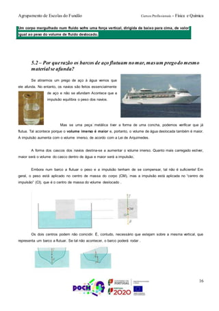 Agrupamento de Escolas do Fundão Cursos Profissionais - Física e Química
16
5.2 – Por querazão os barcos de aço flutuam nomar, masum pregodo mesmo
materialse afunda?
Se atirarmos um prego de aço à água vemos que
ele afunda. No entanto, os navios são feitos essencialmente
de aço e não se afundam Acontece que a
impulsão equilibra o peso dos navios.
Mas se uma peça metálica tiver a forma de uma concha, podemos verificar que já
flutua. Tal acontece porque o volume imerso é maior e, portanto, o volume de água deslocada também é maior.
A impulsão aumenta com o volume imerso, de acordo com a Lei de Arquimedes.
A forma dos cascos dos navios destina-se a aumentar o volume imerso. Quanto mais carregado estiver,
maior será o volume do casco dentro de água e maior será a impulsão.
Embora num barco a flutuar o peso e a impulsão tenham de se compensar, tal não é suficiente! Em
geral, o peso está aplicado no centro de massa do corpo (CM), mas a impulsão está aplicada no “centro de
impulsão” (CI), que é o centro de massa do volume deslocado .
Os dois centros podem não coincidir. É, contudo, necessário que estejam sobre a mesma vertical, que
representa um barco a flutuar. Se tal não acontecer, o barco poderá rodar .
Um corpo mergulhado num fluido sofre uma força vertical, dirigida de baixo para cima, de valor
igual ao peso do volume de fluido deslocado.
 