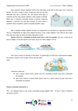 Agrupamento de Escolas do Fundão Cursos Profissionais - Física e Química
17
Num submarino existem depósitos onde se faz entrar água, ou de onde se retira água, com o auxílio de
bombas. Tal como a carga no barco, a água que entra tem que ficar
distribuída para que o submarino não vire! Quando entra água no
submarino ele fica mais pesado, podendo o peso superar a impulsão.
Neste caso, o submarino submerge. Quando se remove a água dos
depósitos, o submarino fica mais leve e emerge. Tal como o barco, o
submarino flutua à superfície quando a impulsão equilibra o peso.
Mas a impulsão também depende do fluido. Se mergulharmos um ovo (fresco) em água doce ele afunda,
mas se o mergulhamos em água muito salgada ele flutua. É que a água salgada é mais densa do que a água
doce, pelo que o peso do volume de líquido deslocado é maior!
Quanto maior for a densidade do fluido maior será o valor da impulsão. Por isso, o casco de um
barco a navegar no mar alto aparece mais à vista do que se o barco navegar num rio.
Pelo mesmo motivo um banhista no Mar Morto, um grande Iago em Israel que é extremamente salgado,
fica sempre a flutuar à tona de água, mesmo que não saiba
nadar.
Verificamos então que:
para o mesmo volume imerso, quanto maior for a densidade do fluido maior será a intensidade
da impulsão;
para corpos imersos no mesmo fluido, quanto maior for o volume imerso do corpo maior será a
intensidade da impulsão.
Realiza a atividade laboratorial 3
TPC – Um icebergue flutua no mar, sendo a densidade da água salgada 1,024  103 kg m-3. Qual é a fração do
seu volume imerso?
 