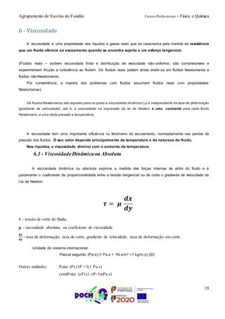 Agrupamento de Escolas do Fundão Cursos Profissionais - Física e Química
18
6 - Viscosidade
A viscosidade é uma propriedade dos líquidos e gases reais que se caracteriza pela medida da resistência
que um fluido oferece ao escoamento quando se encontra sujeito a um esforço tangencial.
(Fluidos reais – exibem viscosidade finita e distribuição de velocidade não-uniforme; são compressíveis e
experimentam fricção e turbulência ao fluírem. Os fluidos reais podem ainda dividir-se em fluidos Newtonianos e
fluidos não-Newtonianos.
Por conveniência, a maioria dos problemas com fluidos assumem fluidos reais com propriedades
Newtonianas).
Os fluidos Newtonianos são aqueles para os quais a viscosidade dinâmica () é independente da taxa de deformação
(gradiente de velocidade), isto é, a viscosidade na expressão da lei de Newton é uma constante para cada fluido
Newtoniano, a uma dada pressão e temperatura.
A viscosidade tem uma importante influência no fenómeno do escoamento, nomeadamente nas perdas de
pressão dos fluidos. O seu valor depende principalmente da temperatura e da natureza do fluido.
Nos líquidos, a viscosidade diminui com o aumento da temperatura.
6.1 - ViscosidadeDinâmicaou Absoluta
A viscosidade dinâmica ou absoluta exprime a medida das forças internas de atrito do fluido e é
justamente o coeficiente de proporcionalidade entre a tensão tangencial ou de corte o gradiente de velocidade da
Lei de Newton.
𝝉 = 𝝁
𝒅𝒙
𝒅𝒚
- tensão de corte do fluido.
- viscosidade absoluta, ou coeficiente de viscosidade.
𝐝𝐱
𝐝𝐲
- taxa de deformação, taxa de corte, gradiente de velocidade, taxa de deformação em corte.
Unidade do sistema internacional:
Pascal segundo (Pa.s) (1 Pa.s = 1N.s/m2 =1 kg/m.s) (SI)
Outras unidades: Poise (P) (1P = 0,1 Pa.s)
centiPoise (cP) (1 cP=1mPa.s)
 