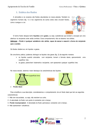 Agrupamento de Escolas do Fundão Cursos Profissionais - Física e Química
2
1. Estática dos fluidos
A atmosfera e os oceanos são fluidos abundantes no nosso planeta. Também no
organismo humano (fig. 1) e nos organismos de outros seres vivos circulam fluidos,
como o sangue e o ar.
O termo fluido designa tanto líquidos como gases, ou seja, substâncias que tendem a escapar por uma
abertura no recipiente onde estão contidos. Esse comportamento não se observa nos sólidos.
Definição - Fluido é qualquer substância não sólida, capaz de escoar e assumir a forma do recipiente
que o contém.
Os fluidos dividem-se em líquidos e gases.
De uma forma prática, podemos distinguir os líquidos dos gases (fig. 2) da seguinte maneira:
 os líquidos quando colocados num recipiente, tomam o formato deste, apresentando uma
superfície livre.
 os gases, preenchem totalmente o recipiente, sem apresentar qualquer superfície livre.
No nosso estudo, daremos maior destaque às características dos líquidos.
 Fluido ideal:
Para simplificar a sua descrição, consideraremos o comportamento de um fluido ideal que tem as seguintes
características:
1 - Não tem viscosidade, ou seja, não resistem ao corte;
2 - A velocidade do fluido num ponto é constante com o tempo;
3 - Fluido incompressível. A densidade do fluido permanece constante com o tempo;
4 - Não apresentam turbulência.
Figura 2
Figura 1
 