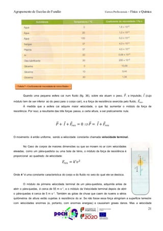 Agrupamento de Escolas do Fundão Cursos Profissionais - Física e Química
21
Quando uma pequena esfera cai num fluido (fig. 36), sobre ela atuam o peso, 𝑃⃗, a impulsão, 𝐼 (cujo
módulo tem de ser inferior ao do peso para o corpo cair), e a força de resistência exercida pelo fluido, 𝐹𝑟𝑒𝑠.
À medida que a esfera cai adquire maior velocidade, o que faz aumentar o módulo da força de
resistência. Por isso, a resultante das três forças passa, a certa altura, a ser praticamente nula.
𝑃⃗ + 𝐼 + 𝐹𝑟𝑒𝑠 = 0  𝑃⃗ = 𝐼 + 𝐹𝑟𝑒𝑠
O movimento é então uniforme, sendo a velocidade constante chamada velocidade terminal.
No Caso de corpos de maiores dimensões ou que se movam no ar com velocidades
elevadas, como um pára-quedista ou uma bola de ténis, o módulo da força de resistência é
proporcional ao quadrado da velocidade:
𝐹𝑟𝑒𝑠 = 𝑘′𝑣2
Onde k’ é uma constante característica do corpo e do fluido no seio do qual ele se desloca.
O módulo da primeira velocidade terminal de um pára-quedista, adquirida antes de
abrir o pára-quedas, é cerca de 55 m s-1, e o módulo da Velocidade terminal depois de abrir
o pára-quedas é cerca de 5 m s-1. Também as gotas de chuva que caem de nuvens a vários
quilómetros de altura estão sujeitas à resistência do ar. Se não fosse essa força atingiriam a superfície terrestre
com velocidades enormes (e, portanto, com enormes energias) e causariam graves danos. Mas a velocidade
Tabela 7 – Coeficientes de viscosidades de vários fluidos
 