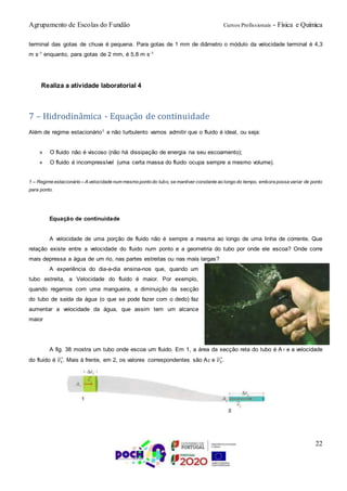 Agrupamento de Escolas do Fundão Cursos Profissionais - Física e Química
22
terminal das gotas de chuva é pequena. Para gotas de 1 mm de diâmetro o módulo da velocidade terminal é 4,3
m s-1 enquanto, para gotas de 2 mm, é 5,8 m s-1
Realiza a atividade laboratorial 4
7 – Hidrodinâmica - Equação de continuidade
Além de regime estacionário1 e não turbulento vamos admitir que o fluido é ideal, ou seja:
» O fluido não é viscoso (não há dissipação de energia na seu escoamento);
» O fluido é incompressível (uma certa massa do fluido ocupa sempre a mesmo volume).
1 – Regime estacionário – A velocidade num mesmo ponto do tubo, se mantiver constante ao longo do tempo, embora possa variar de ponto
para ponto.
Equação de continuidade
A velocidade de uma porção de fluido não é sempre a mesma ao longo de uma linha de corrente. Que
relação existe entre a velocidade do fluido num ponto e a geometria do tubo por onde ele escoa? Onde corre
mais depressa a água de um rio, nas partes estreitas ou nas mais largas?
A experiência do dia-a-dia ensina-nos que, quando um
tubo estreita, a Velocidade do fluido é maior. Por exemplo,
quando regamos com uma mangueira, a diminuição da secção
do tubo de saída da água (o que se pode fazer com o dedo) faz
aumentar a velocidade da água, que assim tem um alcance
maior
A fig. 38 mostra um tubo onde escoa um fluido. Em 1, a área da secção reta do tubo é A1 e a velocidade
do fluido é 𝑣1⃗⃗⃗⃗ . Mais à frente, em 2, os valores correspondentes são A2 e 𝑣2⃗⃗⃗⃗ .
 