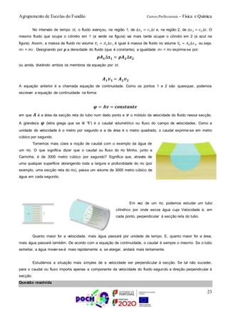 Agrupamento de Escolas do Fundão Cursos Profissionais - Física e Química
23
No intervalo de tempo t, o fluido avançou, na região 1, de ∆𝑥1 = 𝑣1∆𝑡 e, na região 2, de ∆𝑥2 = 𝑣2 ∆𝑡. O
mesmo fluido que ocupa o cilindro em 1 (a verde na figura) vai mais tarde ocupar o cilindro em 2 (a azul na
figura). Assim, a massa de fluido no volume 𝑉1 = 𝐴1∆𝑥1 é igual à massa de fluido no volume 𝑉2 = 𝐴2∆𝑥2, ou seja,
m1 = m2 . Designando por ρ a densidade do fluido (que é constante), a igualdade m1 = m2 exprime-se por:
𝝆𝑨 𝟏∆𝒙 𝟏 = 𝝆𝑨 𝟐∆𝒙 𝟐
ou ainda, dividindo ambos os membros da equação por t:
𝑨 𝟏 𝒗 𝟏 = 𝑨 𝟐 𝒗 𝟐
A equação anterior é a chamada equação de continuidade. Como os pontos 1 e 2 são quaisquer, podemos
escrever a equação de continuidade na forma:
𝝋 = 𝑨𝒗 = 𝒄𝒐𝒏𝒔𝒕𝒂𝒏𝒕𝒆
em que 𝑨 é a área da secção reta do tubo num dado ponto e 𝒗 o módulo da velocidade do fluido nessa secção.
A grandeza 𝝋 (letra grega que se lê “fi”) é o caudal volumétrico ou fluxo do campo de velocidades. Como a
unidade de velocidade é o metro por segundo e a de área é o metro quadrado, o caudal exprime-se em metro
cúbico por segundo.
Tornemos mais clara a noção de caudal com o exemplo da água de
um rio. O que significa dizer que o caudal ou fluxo do rio Minho, junto a
Caminha, é de 3000 metro cúbico por segundo? Significa que, através de
uma qualquer superfície abrangendo toda a largura e profundidade do rio (por
exemplo, uma secção reta do rio), passa um volume de 3000 metro cúbico de
água em cada segundo.
Em vez de um rio, podemos estudar um tubo
cilíndrico por onde escoa água cuja Velocidade é, em
cada ponto, perpendicular à secção reta do tubo.
Quanto maior for a velocidade, mais água passará por unidade de tempo. E, quanto maior for a área,
mais água passará também. De acordo com a equação de continuidade, o caudal é sempre o mesmo. Se o tubo
estreitar, a água mover-se-á mais rapidamente e, se alargar, andará mais lentamente.
Estudámos a situação mais simples de a velocidade ser perpendicular à secção. Se tal não suceder,
para o caudal ou fluxo importa apenas a componente da velocidade do fluido segundo a direção perpendicular à
secção.
Questão resolvida
 
