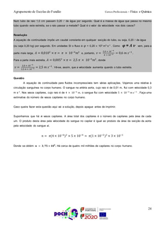 Agrupamento de Escolas do Fundão Cursos Profissionais - Física e Química
24
Num tubo de raio 1,0 cm passam 0,20  de água por segundo. Qual é a massa de água que passa no mesmo
tubo quando este estreita, se o raio passar a metade? Qual é o valor da velocidade nos dois casos?
Resolução
A equação de continuidade impõe um caudal constante em qualquer secção do tubo, ou seja, 0,20  de água
(ou seja 0,20 kg) por segundo. Em unidades Sl o fluxo é 𝜑 = 0,20 × 103 m3 s-1 . Como 𝝋 = 𝑨 𝒗 vem, para a
parte mais larga, 𝐴 = 0,0102
× 𝜋 = 𝜋 × 10−4
𝑚2
e, portanto, 𝑣 =
2,0 × 10−4
𝜋 × 10−4 = 0,6 𝑚 𝑠−1
.
Para a parte mais estreita, 𝐴 = 0,0052
× 𝜋 = 2,5 𝜋 × 10−5
𝑚2
, donde
𝑣 =
2,0 × 10−4
2,5 𝜋 × 10−5 = 2,5 𝑚 𝑠−1
. Vê-se, assim, que a velocidade aumenta quando o tubo estreita.
Questão
A equação de continuidade para fluidos incompressíveis tem várias aplicações. Vejamos uma relativa à
circulação sanguínea no corpo humano. O sangue na artéria aorta, cujo raio é de 0,01 m, flui com velocidade 0,3
m s-1. Nos vasos capilares, cujo raio é de 4 × 10−6
𝑚, o sangue flui com velocidade 5 × 10−4
𝑚 𝑠−1
. Faça uma
estimativa do número de vasos capilares no corpo humano.
Caso queira fazer esta questão aqui vai a solução, depois apague antes de imprimir.
Suponhamos que há n vasos capilares. A área total dos capilares é o número de capilares pela área de cada
um. O produto desta área pela velocidade do sangue no capilar é igual ao produto da área da secção da aorta
pela velocidade do sangue aí.
𝑛 = 𝜋(4 × 10−6
)2
× 5 × 10−4
= 𝜋(1 × 10−2
)2
× 3 × 10−1
Donde se obtém: 𝒏 = 𝟑, 𝟕𝟓 × 𝟏𝟎 𝟗
. Há cerca de quatro mil milhões de capilares no corpo humano.
 