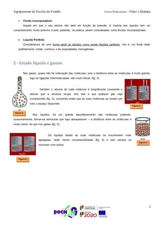 Agrupamento de Escolas do Fundão Cursos Profissionais - Física e Química
3
 Fluido Incompressível:
Aquele em que o seu volume não varia em função da pressão. A maioria dos líquidos tem um
comportamento muito próximo a este, podendo, na prática, serem considerados como fluidos incompressíveis.
 Líquido Perfeito:
Consideramos de uma forma geral os líquidos como sendo líquidos perfeitos, isto é, um fluido ideal,
perfeitamente móvel, contínuo e de propriedades homogéneas.
2 - Estado líquido e gasoso
Nos gases, quase não há ordenação das moléculas, pois a distância entre as moléculas é muito grande,
logo as ligações intermoleculares são muito fracas (fig. 3).
Também o volume de cada molécula é insignificante consoante o
volume que a amostra ocupa. Isto leva a que qualquer gás seja
compressível (fig. 4), ocorrendo então que as suas moléculas se movem por
todo o espaço disponível.
Nos líquidos, há um grande desordenamento das moléculas podendo,
ocasionalmente, formar-se estruturas que logo desaparecem – a distância entre as moléculas é
muito menor do que nos gases (fig. 5).
Os líquidos devido às suas moléculas se encontrarem mais
agregadas, terão menor compressibilidade (fig. 6) e nem sempre se
misturam com outros.
Figura 3
Figura 4
Figura 5
Figura 6
 