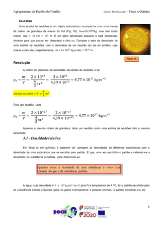 Agrupamento de Escolas do Fundão Cursos Profissionais - Física e Química
6
Questão
Uma estrela de neutrões é um objeto astronómico «compacto» com uma massa
da ordem de grandeza da massa do Sol (Fig. 16), mSol=2×1030kg, mas raio muito
menor, raio = 10 km = 104 m. É um astro demasiado pequeno e está demasiado
distante para que possa ser observado a olho nu. Compare o valor da densidade de
urna estrela de neutrões com a densidade de um neutrão (ou de um protão), cuja
massa e raio são, respetivamente, m = 2×10-27 kg e raio = 10-15 m.
Resolução
A ordem de grandeza da densidade da estrela de neutrões é de:
ρe =
m
V
=
2 × 1030
4
3
πr3
=
2 × 1030
4,19 × 1012
= 4,77 × 1017
kg m−3
Volume da esfera = V =
4
3
πr3
Para um neutrão vem:
ρn =
m
V
=
2 × 10−27
4
3
πr3
=
2 × 10−27
4,19× 10−45
= 4,77 × 1017
kg m−3
Aparece a mesma ordem de grandeza: tanto um neutrão como uma estrela de neutrões têm a mesma
densidade.
3.1 - Densidaderelativa
Em física (e em química) é bastante útil comparar as densidades de diferentes substâncias com a
densidade de uma substância que se escolhe para padrão. É que, uma vez escolhido o padrão e sabendo-se a
densidade da substância escolhida, pode determinar-se:
A água, cuja densidade é 1 × 103
𝑘𝑔/𝑚3
ou (1 g/cm3) à temperatura de 4 ºC, foi o padrão escolhido para
as substâncias sólidas e líquidas (para os gases à temperatura e pressão normais, o padrão escolhido é o ar).
Figura 16
quantas vezes a densidade de uma substância é maior (ou
menor) do que a da substância padrão.
 