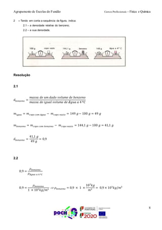 Agrupamento de Escolas do Fundão Cursos Profissionais - Física e Química
8
2 – Tendo em conta a sequência da figura, indica:
2.1 – a densidade relativa do benzeno;
2.2 – a sua densidade.
Resolução
2.1
𝑑 𝑏𝑒𝑛𝑧𝑒𝑛𝑜 =
𝑚𝑎𝑠𝑠𝑎 𝑑𝑒 𝑢𝑚 𝑑𝑎𝑑𝑜 𝑣𝑜𝑙𝑢𝑚𝑒 𝑑𝑒 𝑏𝑒𝑛𝑧𝑒𝑛𝑜
𝑚𝑎𝑠𝑠𝑎 𝑑𝑒 𝑖𝑔𝑢𝑎𝑙 𝑣𝑜𝑙𝑢𝑚𝑒 𝑑𝑒 á𝑔𝑢𝑎 𝑎 4 º𝐶
𝑚á𝑔𝑢𝑎 = 𝑚 𝑐𝑜𝑝𝑜 𝑐𝑜𝑚 á𝑔𝑢𝑎 − 𝑚 𝑐𝑜𝑝𝑜 𝑣𝑎𝑧𝑖𝑜 = 149 𝑔− 100 𝑔 = 49 𝑔
𝑚 𝑏𝑒𝑛𝑧𝑒𝑛𝑜 = 𝑚 𝑐𝑜𝑝𝑜 𝑐𝑜𝑚 𝑏𝑒𝑛𝑧𝑒𝑛𝑜 − 𝑚 𝑐𝑜𝑝𝑜 𝑣𝑎𝑧𝑖𝑜 = 144,1 𝑔 − 100 𝑔 = 41,1 𝑔
𝑑 𝑏𝑒𝑛𝑧𝑒𝑛𝑜 =
41,1 𝑔
49 𝑔
= 0,9
2.2
0,9 =
𝜌 𝑏𝑒𝑛𝑧𝑒𝑛𝑜
𝜌á𝑔𝑢𝑎 𝑎 4 º𝐶
0,9 =
𝜌 𝑏𝑒𝑛𝑧𝑒𝑛𝑜
1 × 103 𝑘𝑔/𝑚3
 𝜌 𝑏𝑒𝑛𝑧𝑒𝑛𝑜 = 0,9 × 1 ×
103
𝑘𝑔
𝑚3
= 0,9 × 103
𝑘𝑔/𝑚3
 