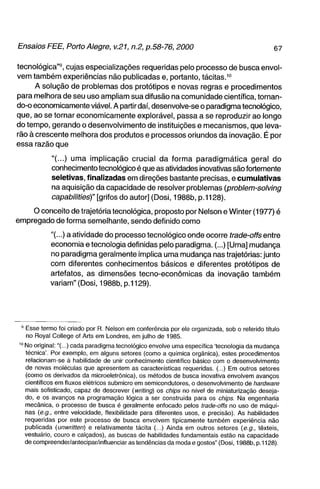 tecnológica"^, cujas especializações requeridas pelo processo de busca envol-
venn também experiências não publicadas e, portanto, tácitas.^°
      A solução de problemas dos protótipos e novas regras e procedimentos
para melhora de seu uso ampliam sua difusão na comunidade científica, tornan-
do-o economicamente viável. A partir daí, desenvolve-se o paradigma tecnológico,
que, ao se tornar economicamente explorável, passa a se reproduzir ao longo
do tempo, gerando o desenvolvimento de instituições e mecanismos, que leva-
rão à crescente melhora dos produtos e processos oriundos da inovação. É por
essa razão que

           "(...) uma implicação crucial da forma paradigmática geral do
           conhecimento tecnológico é que as atividades inovativas são fortemente
           seletivas, finalizadas em direções bastante precisas, e cumulativas
           na aquisição da capacidade de resolver problemas (problem-solving
           capabilities)" [grifos do autor] (Dosi, 1988b, p.1128).

    O conceito de trajetória tecnológica, proposto por Nelson e Winter (1977) é
empregado de forma semelhante, sendo definido como

           "(...) a atividade do processo tecnológico onde ocorre trade-offs entre
           economia e tecnologia definidas pelo paradigma. (...) [Uma] mudança
           no paradigma geralmente implica uma mudança nas trajetórias: junto
           com diferentes conhecimentos básicos e diferentes protótipos de
           artefatos, as dimensões tecno-econômicas da inovação também
           variam" (Dosi, 1988b, p.1129).




 ' Esse termo foi criado por R. Nelson em conferência por ele organizada, sob o referido título
   no Royal College of Arts em Londres, em julho de 1985.
 ' No original:"(...) cada paradigma tecnológico envolve uma específica 'tecnologia da mudança
   técnica'. Por exemplo, em alguns setores (como a química orgânica), estes procedimentos
   relacionam-se à habilidade de unir conhecimento cientifico básico com o desenvolvimento
   de novas moléculas que apresentem as características requeridas. (...) Em outros setores
   (como os derivados da microeletrônica), os métodos de busca inovativa envolvem avanços
   científicos em fluxos elétricos submicro em semicondutores, o desenvolvimento de hardware
   mais sofisticado, capaz de descrever (writing) os chips no nível de miniaturização deseja-
   do, e os avanços na programação lógica a ser construída para os chips. Na engenharia
   mecânica, o processo de busca é geralmente enfocado pelos trade-offs no uso de máqui-
   nas (e.g., entre velocidade, flexibilidade para diferentes usos, e precisão). As habilidades
   requeridas por este processo de busca envolvem tipicamente também experiência não
   publicada (unwritten) e relativamente tácita (...) Ainda em outros setores {e.g., têxteis,
   vestuário, couro e calçados), as buscas de habilidades fundamentais estão na capacidade
   de compreender/antecipar/influenciar as tendências da moda e gostos" (Dosi, 1988b, p. 1128).
 