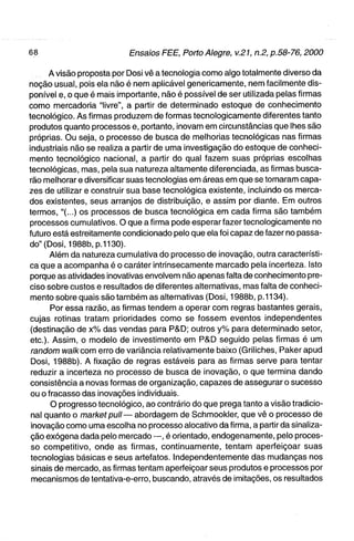 A visão proposta por Dosi vê a tecnologia como algo totalmente diverso da
noção usual, pois ela não é nem aplicável genericamente, nem facilmente dis-
ponível e, o que é mais importante, não é possível de ser utilizada pelas firmas
como mercadoria "livre", a partir de determinado estoque de conhecimento
tecnológico. As firmas produzem de formas tecnologicamente diferentes tanto
produtos quanto processos e, portanto, inovam em circunstâncias que lhes são
próprias. Ou seja, o processo de busca de melhorias tecnológicas nas firmas
industriais não se realiza a partir de uma investigação do estoque de conheci-
mento tecnológico nacional, a partir do qual fazem suas próprias escolhas
tecnológicas, mas, pela sua natureza altamente diferenciada, as firmas busca-
rão melhorar e diversificar suas tecnologias em áreas em que se tornaram capa-
zes de utilizar e construir sua base tecnológica existente, incluindo os merca-
dos existentes, seus arranjos de distribuição, e assim por diante. Em outros
termos,"(...) os processos de busca tecnológica em cada firma são também
processos cumulativos. O que afirma pode esperar fazer tecnologicamente no
futuro está estreitamente condicionado pelo que ela foi capaz de fazer no passa-
do" (Dosi, 1988b, p.1130).
          Além da natureza cumulativa do processo de inovação, outra característi-
ca que a acompanha é o caráter intrinsecamente marcado pela incerteza. Isto
porque as atividades inovativas envolvem não apenas falta de conhecimento pre-
ciso sobre custos e resultados de diferentes alternativas, mas falta de conheci-
 mento sobre quais são também as alternativas (Dosi, 1988b, p.l 134).
          Por essa razão, as firmas tendem a operar com regras bastantes gerais,
cujas rotinas tratam prioridades como se fossem eventos independentes
 (destinação de x % das vendas para P&D; outros y% para determinado setor,
 e t c ) . Assim, o modelo de investimento em P&D seguido pelas firmas é um
 random tva//fcom erro de variância relativamente baixo (Griliches, Pakerapud
 Dosi, 1988b). A fixação de regras estáveis para as firmas serve para tentar
 reduzir a incerteza no processo de busca de inovação, o que termina dando
 consistência a novas formas de organização, capazes de assegurar o sucesso
 ou o fracasso das inovações individuais.
          O progresso tecnológico, ao contrário do que prega tanto a visão tradicio-
 nal quanto o marl<etpuii— abordagem de Schmookier, que vê o processo de
 inovação como uma escolha no processo alocativo da firma, a partir da sinaliza-
 ção exógena dada pelo mercado —, é orientado, endogenamente, pelo proces-
 so competitivo, onde as firmas, continuamente, tentam aperfeiçoar suas
 tecnologias básicas e seus artefatos. Independentemente das mudanças nos
 sinais de mercado, as firmas tentam aperfeiçoar seus produtos e processos por
 mecanismos de tentativa-e-erro, buscando, através de imitações, os resultados
 