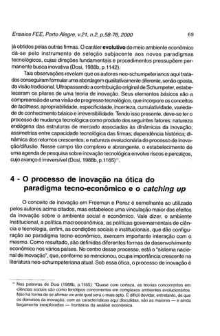 já obtidos pelas outras firmas. O caráter evolutivo do meio ambiente econômico
dá-se pelo instrumento de seleção subjacente aos novos paradigmas
tecnológicos, cujas direções fundamentais e procedimentos pressupõem per-
manente busca inovativa (Dosi, 1988b, p.1142).
      Tais obsen/ações revelam que os autores neo-schumpeterianos aqui trata-
dos conseguiram formular uma abordagem qualitativamente diferente, senão oposta,
da visão tradicional. Ultrapassando a contribuição original de Schumpeter, estabe-
leceram os pilares de uma teoria de inovação. Seus elementos básicos são a
compreensão de uma visão de progresso tecnológico, que incorpore os conceitos
de tacitness, apropriabilidade, especificidade, incerteza, cumulatividade, varieda-
de de conhecimento básico e irreversibilidade. Tendo isso presente, deve-se ter o
processo de mudança tecnológica como produto dos seguintes fatores: natureza
endógena das estruturas de mercado associadas às dinâmicas da inovação;
assimetrias entre capacidade tecnológica das firmas; dependência histórica; di-
nâmica dos retornos crescentes; e natureza evolucionária do processo de inova-
ção/difusão. Nesse campo tão complexo e abrangente, o estabelecimento de
uma agenda de pesquisa sobre inovação tecnológica envolve riscos e percalços,
cujo avanço é irreversível (Dosi, 1988b, p.1165)".



4 - O processo de inovação na ótica do
    paradigma tecno-econômico e o catching up
       o conceito de inovação em Freeman e Perez é semelhante ao utilizado
pelos autores acima citados, mas estabelece uma vinculação maior dos efeitos
da inovação sobre o ambiente social e econômico. Vale dizer, o ambiente
institucional, a política macroeconômica, as políticas governamentais de ciên-
cia e tecnologia, enfim, as condições sociais e institucionais, que dão configu-
ração ao paradigma tecno-econômico, exercem importante interação com o
mesmo. Como resultado, são definidas diferentes formas de desenvolvimento
econômico nos vários países. No centro desse processo, está o "sistema nacio-
nal de inovação", que, conforme se mencionou, ocupa importância crescente na
literatura neo-schumpeteriana atual. Sob essa ótica, o processo de inovação é



 " Nas palavras de Dosi (1988b, p.1165): "Quase com certeza, as teorias concorrentes em
   ciências sociais são como fenótipos concorrentes em complexos ambientes evolucionários.
   Não há forma de se afirmar ex ante qual será o mais apto. É difícil duvidar, entretanto, de que
   os domínios da inovação, com as características aqui discutidas, são as maiores — e ainda
   largamente inexploradas — fronteiras da análise econômica.
 