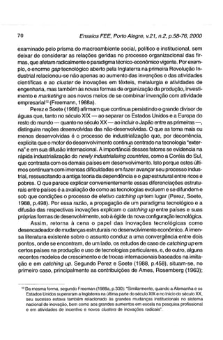 examinado pelo prisma do macroambiente social, político e institucional, sem
deixar de considerar as relações geridas no processo organizacional das fir-
mas, que afetam radicalmente o paradigma técnico-econômico vigente. Por exem-
plo, o enorme gap tecnológico aberto pela Inglaterra na primeira Revolução In-
dustrial relacionou-se não apenas ao aumento das invenções e das atividades
científicas e ao cluster de inovações em têxteis, metalurgia e atividades de
engenharia, mas também às novas formas de organização da produção, investi-
mento e marl<eting e aos novos meios de se combinar invenção com atividade
empresariaP2(Freemann, 1988a).
        Perez e Soete (1988) afirmam que continua persistindo o grande divisor de
águas que, tanto no século XIX — ao separar os Estados Unidos e a Europa do
resto do mundo — quanto no século XX — ao incluir o Japão entre as primeiras —,
distinguira nações desenvolvidas das não-desenvolvidas. O que as toma mais ou
menos desenvolvidas é o processo de industrialização que, por decorrência,
explicita que o motor do desenvolvimento continua centrado na tecnologia "exter-
na" e em sua difusão internacional. A importância desses fatores se evidencia na
rápida industrialização do newly industrialising countries, como a Coréia do Sul,
que contrasta com os demais países em desenvolvimento. Isto porque estes últi-
mos continuam com imensas dificuldades em fazer avançar seu processo indus-
trial, ressuscitando a antiga teoria da dependência e o gap estrutural entre ricos e
pobres. O que parece explicar convenientemente essas diferenciações estrutu-
rais entre países é a avaliação de como as tecnologias evoluem e se difundem e
sob que condições o processo de efetivo catctiing up tem lugar (Perez, Soete,
1988, p.498). Por essa razão, a propagação de um paradigma tecnológico e a
difusão das respectivas inovações explicam o catching up entre países e suas
próprias formas de desenvolvimento, sob à égide da nova configuração tecnológica.
        A s s i m , retorna à cena o papel das inovações tecnológicas c o m o
desencadeador de mudanças estruturais no desenvolvimento econômico. A imen-
sa literatura existente sobre o assunto conduz a uma convergência entre dois
pontos, onde se encontram, de um lado, os estudos de caso de catctiing upem
certos países na produção e uso de tecnologias particulares, e, de outro, alguns
recentes modelos de crescimento e de trocas internacionais baseados na imita-
ção e em catcfiing up. Segundo Perez e Soete (1988, p.458), situam-se, no
primeiro caso, principalmente as contribuições de Ames, Rosemberg (1963);


 ^2 Da mesma forma, segundo Freeman (1988a, p.330): "Similarmente, quando a Alemanha e os
    Estados Unidos superaram a Inglaterra na última parte do século XIX e no início do século XX,
    seu sucesso estava também relacionado às grandes mudanças institucionais no sistema
    nacional de inovação, bem como aos grandes aumentos em escala na pesquisa profissional
    e em atividades de incentivo e novos clusters de inovações radicais".
 