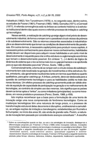 Habakkuk (1962); Von Tunzelmann (1978); e, no segundo caso, dentre outros,
 os estudos de Posner (1961); Freeman (1963,1965); Gomulka (1971); e CornwaII
 (1977). A referida convergência está na ênfase ao contexto Piistórico e à estrutu-
 ra institucional dentro das quais ocorre o referido processo de imitação e catching
 up tecnológico.
         Nesse sentido, a realização de catching up exige algum nível prévio de desen-
 volvimento industrial, de forma a romper com o paradoxal círculo vicioso da pobreza
 e do subdesenvolvimento. São os retornos crescentes associados à industrializa-
 ção e ao desenvolvimento que tornam as condições de desenvolvimento tão parado-
xais. Em outros termos, é necessário capital prévio para produzir novos capitais, é
 necessário prévio conhecimento para absorver novos conhecimentos, habilidades
 (skllls) devem ser disponíveis para adquirir novas habilidades e um certo nível de
desenvolvimento é requerido para criar a infra-estrutura e a aglomeração econômica
que tornam o desenvolvimento possível. Em síntese:"(...) é dentro da lógica da
dinâmica do sistema que o rico se torna mais rico e o gap permanece e se aprofunda
para os que são deixados para trás" (Perez, Soete, 1988, p.459).
        Convencionalmente, a forma de se romper com o círculo vicioso do subdesen-
volvimento tem sido localizada na geração de investimentos e inf ra-estrutrura. Es-
tes, entretanto, são geralmente insuficientes tanto em termos quantitativos quanto
qualitativos, para gerar catching up. A ênfase, portanto, deve ser deslocada para a
questão do conhecimento tecnológico e para as habilidades {skills) no trato das
novas técnicas. Um efetivo processo de catching up somente pode ser obtido atra-
vés da aquisição de capacidade de participação na geração e no melhoramento de
tecnologias, ao contrário do simples uso das mesmas. Isto significa que os países
devem se tornar aptos a "entrar", ou como imitadores (principiantes) ou como inova-
dores, em novos produtos e processos (Perez, Soete, 1988, p.459).
        Isto implica reconhecer que a base para a formulação de uma teoria de
inovação exige uma nova compreensão do fenômeno tecnológico. Como as
mudanças tecnológicas têm uma natureza de longo prazo, e o processo de
transformação estrutural delas decorrente é disruptivo, unidirecional e cumulati-
vo, as antigas noções de imitação e bandwagons, estabelecidas por Kuznets e
Schumpeter, no início dos anos 30, são ainda de grande valia. Porém, a nature-
za da inovação tem passado por consideráveis avanços conceituais^". A escolha


  ' Sobre as conceituações quanto ao tipo, ao uso e às estratégias de inovação, destaque-se a
    diferenciação proposta por Freeman e Perez (1988) entre inovações radicais, inovações
    incrementais, mudanças no sistema de tecnologia e mudanças no paradigma tecnológico. Dosi
    (1988a) propõe a seguinte classificação por setores quanto ao uso da inovação: supplier-
    -dominated sectors, scale-intensive         sectors, specialised suppiiers e science-
    -basedsectors Quanto à estratégia de inovação, Freeman (1975) propõe a seguinte taxonomia
    adotada pelas firmas: ofensiva, defensiva, imitativa, dependente, tradicional e oportunista.
 
