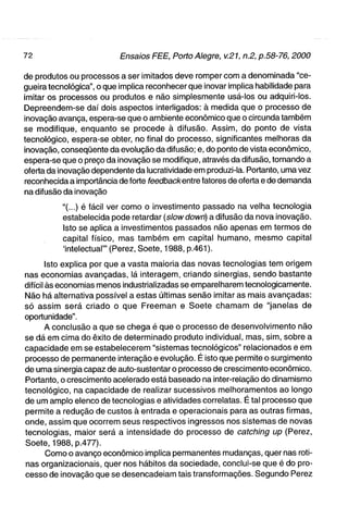 de produtos ou processos a ser imitados deve romper com a denominada "ce-
gueira tecnológica", o que implica reconhecer que inovar implica habilidade para
imitar os processos ou produtos e não simplesmente usá-los ou adquiri-los.
Depreendem-se daí dois aspectos interligados: à medida que o processo de
inovação avança, espera-se que o ambiente econômico que o circunda também
se modifique, enquanto se procede à difusão. Assim, do ponto de vista
tecnológico, espera-se obter, no final do processo, significantes melhoras da
inovação, conseqüente da evolução da difusão; e, do ponto de vista econômico,
espera-se que o preço da inovação se modifique, através da difusão, tornando a
oferta da inovação dependente da lucratividade em produzi-la. Portanto, uma vez
reconhecida a importância de forte feedbackenVce fatores de oferta e de demanda
na difusão da inovação

          "(...) é fácil ver como o investimento passado na velha tecnologia
          estabelecida pode retardar [siowdown) a difusão da nova inovação.
          Isto se aplica a investimentos passados não apenas em termos de
          capital físico, mas também em capital humano, mesmo capital
          'intelectual"' (Perez, Soete, 1988, p.461).

        Isto explica por que a vasta maioria das novas tecnologias tem origem
nas economias avançadas, lá interagem, criando sinergias, sendo bastante
difícil às economias menos industrializadas se emparelharem tecnologicamente.
Não há alternativa possível a estas últimas senão imitar as mais avançadas:
só assim será criado o que Freeman e Soete chamam de "janelas de
oportunidade".
        A conclusão a que se chega é que o processo de desenvolvimento não
se dá em cima do êxito de determinado produto individual, mas, sim, sobre a
capacidade em se estabelecerem "sistemas tecnológicos" relacionados e em
processo de permanente interação e evolução. É isto que permite o surgimento
de uma sinergia capaz de auto-sustentar o processo de crescimento econômico.
Portanto, o crescimento acelerado está baseado na inter-relação do dinamismo
tecnológico, na capacidade de realizar sucessivos melhoramentos ao longo
de um amplo elenco de tecnologias e atividades correlatas. É tal processo que
permite a redução de custos à entrada e operacionais para as outras firmas,
onde, assim que ocorrem seus respectivos ingressos nos sistemas de novas
tecnologias, maior será a intensidade do processo de catching up (Perez,
Soete, 1988, p.477).
        Como o avanço econômico implica permanentes mudanças, quer nas roti-
nas organizacionais, quer nos hábitos da sociedade, conclui-se que é do pro-
cesso de inovação que se desencadeiam tais transformações. Segundo Perez
 
