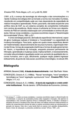 (1991, p.3), o avanço da tecnologia da informação e das comunicações e a
 rápida mudança tecnológica têm se tornado a norma nos mercados mundiais,
 resultando em competitividade cada vez mais dependente da capacidade de
 realizar inovações e aprendizado. Porém, para tanto, não basta ao país ter uma
política clara de C&T, ou um sistema completo de competentes instituições
com centros de excelência. Muito menos é suficiente ter firmas com departa-
mentos de P&D em estreita colaboração com universidades e centros de pes-
quisa. Sob as novas condições, o sucesso econômico requer a "disseminação
da inovatividade" (Perez, 1991, p.3)^''.
       A única estratégia possível, derivada da experiência internacional, capaz
de gerar mudanças radicais é fortalecer a "inovatividade" e a capacidade de
mudança tecnológica. Para tanto, ações em quatro áreas específicas devem
ser implementadas: desenvolvimento de recursos humanos, organização inter-
na das firmas, formas de cooperação interfirmas e formas de ação governamen-
tal. Assim, a importância da inovação, enquanto processo permanente de
interação, aprendizado e mudança social, implica também, e necessariamente,
conceder alta prioridade à igualdade social e ao aumento da qualidade dos re-
cursos humanos, sem o que, dificilmente, qualquer nação poderá ingressar
exitosamente, do ponto de vista social, econômico e tecnológico, no século XXI.



Bibliografia

ARRIGHI, Giovanni (1998). A ilusão do desenvolvimento. 4.ed. São Paulo: Vozes.

CONCEIÇÃO, Octavio A. C. (1996a). "Novas" tecnologias, "novo" paradigma
  tecnológico ou "nova" regulação: a procura do "novo". Ensaios FEE, Porto
  Alegre, V.17, n.2.

CONCEIÇÃO, Octavio A. C. (1996b). A teoria da regulação e o meio a m b i -
  ente institucional. Rio de Janeiro: UFRJ/Instituto de Economia, (mimeo).




 " Isto porque "(...) sobre as novas condições, o sucesso econômico requer a disseminação da
   inovatividade; o conjunto da sociedade precisa estar engajado à inovação, não apenas os
   especialistas e não somente algumas firmas e instituições líderes. O desafio é alcançar o
   paradoxo de tornar a mudança uma rotina de todos; de realizar contínuos melhoramentos no
   padrão de comportamento normal de todos os atores envolvidos direta ou indiretamente na
   geração de riqueza. Esta não é uma tarefa fácil em países com grandes desigualdades,
   baixos níveis de educação e profundos problemas sociais" (Perez, 1991, p.3).
 