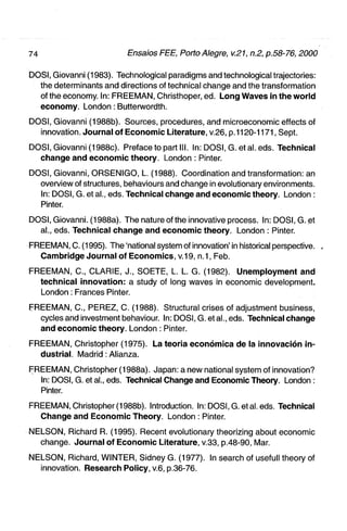 DOSI, Giovanni (1983). Technological paradigms and technological trajectories:
  the determinants and directions of technical change and the transformation
  of the economy. In: FREEMAN, Christhoper, ed. L o n g Waves in t h e w o r l d
  e c o n o m y . London: Butterwordth.

DOSI, Giovanni (1988b). Sources, procedures, and microeconomic effects of
  innovation. J o u r n a l of E c o n o m i c Literature, v.26, p.1120-1171, Sept.

DOSI, Giovanni (1988c). Prefaceto part III. In: DOSI, G. et al. eds. Technical
  change and e c o n o m i c t h e o r y . London : Pinter.

DOSI, Giovanni, ORSENIGO, L. (1988). Coordination and transformation: an
  overview of structures, behaviours and change in evolutionary environments.
  In: DOSI, G. et al., eds. Technical change and e c o n o m i c theory. London :
  Pinter.

DOSI, Giovanni. (1988a). The nature of the innovative process. In: DOSI, G. et
  al., eds. Technical c h a n g e a n d e c o n o m i c theory. London : Pinter.

FREEMAN, C. (1995). The 'national system of innovation' in historical perspective. ,
  Cambridge J o u r n a l of E c o n o m i c s , v i 9, n.1, Feb.

FREEMAN, 0., CLARIE, J., SOETE, L. L. G. (1982). U n e m p l o y m e n t and
  technical i n n o v a t i o n : a study of long waves in economic development.
  London: Francês Pinter.

FREEMAN, C , PEREZ, 0 . (1988). Structural crises of adjustment business,
  cycles and investment behaviour. In: DOSI, G. et al., eds. Technical change
  and e c o n o m i c theory. London : Pinter.

FREEMAN, Christopher (1975). La teoria econômica d e Ia innovaclón i n -
  dustrial. Madrid: Alianza.

FREEMAN, Christopher (1988a). Japan: a new national system of innovation?
  In: DOSI, G. et al., eds. Technical Change and Economic Theory. London :
  Pinter.

FREEMAN, Christopher (1988b). Introduction. In: DOSI, G. et al. eds. Technical
  Change and E c o n o m i c Theory. London : Pinter.

NELSON, Richard R. (1995). Recent evolutionary theorizing about economic
  change. J o u r n a l of E c o n o m i c Literature, v 3 3 , p.48-90. Mar.

NELSON, Richard, WINTER, Sidney G. (1977). In search of usefuil theory of
  innovation. Research Policy, v.6, p.36-76.
 