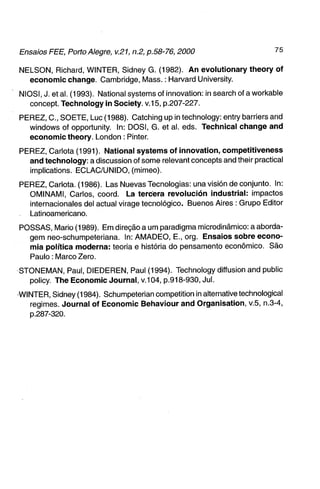 NELSON, Richard, WINTER, Sidney G. (1982). A n evolutionary t h e o r y of
  e c o n o m i c change. Cambridge, Mass.: Harvard University.

NIOSI, J. et al. (1993). National systems of innovation: in search of a workable
   concept. Technology in Society. v.15, p.207-227.

PEREZ, C , SOETE, Luc (1988). Catching up in technology: entry barriers and
  Windows of opportunity. In: DOSI, G. et al. eds. Technical change and
  e c o n o m i c theory. London : Pinter.

PEREZ, Carlota (1991). National s y s t e m s of i n n o v a t i o n , competitiveness
  a n d technology: a discussion of some relevant concepts and their practical
  implications. ECLAC/UNIDO, (mimeo).

PEREZ, Carlota. (1986). Las Nuevas Tecnologias: una visión de conjunto. In:
  OMINAMI, Carlos, coord. La tercera revolución i n d u s t r i a l : impactos
  internacionales dei actual virage tecnológico. Buenos Aires : Grupo Editor
  Latinoamericano.
POSSAS, Mario (1989). Em direção a um paradigma microdinâmico: a aborda-
  gem neo-schumpeteriana. In: AMADEO, E., org. Ensaios sobre e c o n o -
  mia política moderna: teoria e história do pensamento econômico. São
  Paulo: Marco Zero.
STONEMAN, Paul, DIEDEREN, Paul (1994). Technology diffusion and public
  policy. The Economic J o u r n a l , v.104, p.918-930, Jul.

WINTER, Sidney (1984). Schumpeterian competition in alternativetechnological
   regimes. J o u r n a l of E c o n o m i c Behaviour a n d Organisation, v.5, n.3-4,
   p.287-320.
 