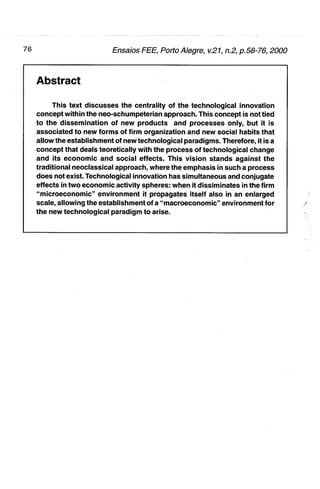 Abstract

     This text discusses the centrality of the technological innovation
concept within the neo-schumpeterian approach. This concept is not tied
to the dissemination of new products and processes only, but it is
associated to new forms of firm organization and new social habits that
allow the establlshment of new technological paradigms. Therefore, it is a
concept that deals teoretically with the process of technological change
and its economic and social effects. This vision stands against the
traditional neoclassical approach, where the emphasis in such a process
does not exist. Technological innovation has simultaneous and conjugate
effects in two economic activity spheres: when it dissiminates in the firm
"microeconomic" environment it propagates itself aiso in an enlarged
scale, allowing the establishmeht of a "macroeconomic" environment for
the new technological paradigm to arise.
 