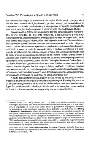 aos novos ciclos longos de acumulação de capital. É a inovação que permeia e
modela essa nova constituição, devendo, por isso mesmo, ser entendida como
um processo cumulativo e articulado, que interage com a invenção e a difusão. Ou
seja, sem invenção não há inovação, e sem inovação não pode haver difusão.
      Grosso modo, a ênfase em um ou outro dos três conceitos acima menciona-
dos define estudos de diferente natureza, desenvolvidos pelos neo-
-schumpeterianos. Os que enfatizam a invenção geralmente se restringem à vinculação
entre ciência e tecnologia e são de caráter mais dispersivo e técnico.^ Os que enfatizam
a inovação são os predominantes e os que mais avançaram teoricamente, pois procu-
raram construir, exitosamente, a ponte—ou mediação—entre uma fase de desen-
volvimento e outra, a partir da interação entre o padrão tecnológico e a infra-
-estrutura institucional. Tais estudos têm um enfoque ora sobre a denominada ótica
da firma, onde se destacam as contribuições de Richard Nelson, Sidney Winter e
Giovanni Dosi, ora sobre os aspectos estruturais do padrão tecnológico, que definem
o paradigma tecno-econômico, como o fazem Christopher Freeman, Cariota Perez e
Luc Soete. Neste texto, procurar-se-á explorar mais detalhadamente a contribuição
dessas duas abordagens. Por fim, os que enfatizam a difusão constituem o campo
mais recente dos estudos neo-schumpeterianos, onde se discutem políticas de P&D,
os "sistemas nacionais de inovação" e seus desdobramentos nas várias economias,
como na norte-americana, na japonesa, na latino-americana, etc.^
      A partir dessa diferenciação, discutir-se-á a noção de inovação enquanto
processo dinâmico e interativo de mudança tecnológica. Em seguida, compa-
rar-se-á essa noção com a visão tradicional da teoria econômica convencional.
E, por fim, analisar-se-ão dois dos principais efeitos da inovação: um sob a ótica
da firma, e outro sob o enfoque dos paradigmas tecno-econômicos.




  - Nelson e Winter (1977, p61) afirmam que; "(..) a maior parte da literatura sobre mudança
    tecnológica estabelece uma nítida distinção entre invenção e inovação (onde este último
    termo é empregado em sentido mais restrito do que o que estamos empregando, referindo-
    -se à decisão de testar tecnologias na prática). Essa distinção segue Schumpeter na Theory
    of Economic Development. Como a invenção tecnológica não se constituía em centro de
    sua análise, considerava-a derivada de inventores independentes, que tinham que buscar
    vínculos com as firmas ou buscar a criação de novas empresas, a fim de implementá-las. No
    atual meio ambiente institucional, onde muitas das inovações se originam internamente de
    P&D, a velha distinção schumpeteriana parece pouco útil. (...) Mais ainda, os primeiros usos
    experimentais de novas tecnologias são freqüentemente integrados aos últimos estágios
    dos processos de pesquisa e desenvolvimento".
  ' Em número especial da Cambridge Journal of Economic, Freeman, Metcalfe, Orsenigo e
    outros autores neo-schumpeterianos discutem esse tema sob o rótulo geral de Tecnologia
    e Inovação (Freeman, 1995).
 