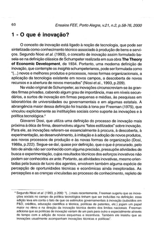 1 - O que é inovação?
       o conceito de inovação está ligado à noção de tecnologia, que pode ser
sintetizada como conhecimento técnico associado à produção de bens e servi-
ços. Segundo Niosi etal. (1993), o conceito de inovação assim formulado ba-
seia-se na definição clássica de Schumpeter realizada em sua obra The Theory
of Economic Development, de 1934. Portanto, uma moderna definição de
inovação, que contemple os insights schumpeterianos, pode ser formulada como
"(...) novos e melhores produtos e processos, novas formas organizacionais, a
aplicação da tecnologia existente em novos campos, a descoberta de novos
recursos e a abertura de novos mercados" (Niosi et al., 1993, p.209).
       Na visão original de Schumpeter, as inovações circunscreviam-se às gran-
des firmas privadas, cabendo algum grau de importância, mas em níveis secun-
dários, a surtos de inovação em firmas pequenas e médias, às pesquisas em
laboratórios de universidades ou governamentais e em algumas estatais. A
abrangência maior dessa definição foi trazida à tona por Freeman (1975), que
vinculou explicitamente as instituições sociais como suporte às inovações e à
política tecnológica."
       Giovanni Dosi, que utiliza uma definição do processo de inovação mais
próxima à ótica de firma, desenvolveu alguns "fatos estilizados" sobre inovação.
Para ele, as inovações referem-se essencialmente à procura, à descoberta, à
experimentação, ao desenvolvimento, à imitação e à adoção de novos produtos,
aos novos processos de produção e às novas formas de organização (Dosi,
1988a, p.222). Segue-se daí, quase por definição, que o que é procurado, pelo
fato de ainda não ser conhecido com alguma precisão, pressupõe atividades de
busca e experimentação, cujos resultados técnicos dos esforços inovativos não
podem ser conhecidos exante. Portanto, as atividades inovativas, mesmo orien-
tadas pela busca de lucro dos agentes, envolvem também alguma espécie de
percepção de oportunidades técnicas e econômicas ainda inexploradas. As
percepções e as crenças vinculadas ao processo de conhecimento, repleto de




  ' Segundo Niosi etal. (1993, p.209):"(...) mais recentemente, Freeman sugeriu que as inova-
    ções sociais no campo da política tecnológica tinham que ser incluídas na definição: essa
    adição leva em conta o fato de que os estímulos governamentais à inovação (subsídios em
    P&D, créditos, educação científica e técnica, políticas de patentes, etc) jogam um papel
    maior no ritmo e na direção da inovação técnica dentro dos limites nacionais Freeman
    adiciona que as políticas de inovação variam de um país para outro e especialmente através
    do tempo com a adição de novos esquemas e incentivos. Também ele insistiu que as
    inovações usualmente acompanham inovações técnicas e políticas".
 