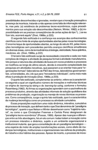 possibilidades desconhecidas e ignoradas, revelam que a inovação pressupõe a
 presença da incerteza, tratando-a não apenas corno falta de informação relevan-
 te, mas pela: (a) existência de problemas tecno-econômicos, cujos procedi-
 mentos para sua solução são desconhecidos (Nelson, Winter, 1982); e (b) im-
 possibilidade em se precisar conseqüências de certas ações do tipo"(...) se eu
fizer isto, ocorrerá aquilo" (Dosi, 1988a, p.222).
       O segundo fato estilizado é a confiança nos avanços dos conhecimentos
 científicos como fonte de amplas oportunidades abertas pelas novas tecnologias.
 O enorme leque de oportunidades abertas, ao longo do século XX, pelas inova-
ções tecnológicas sem precedentes permitiu avanços científicos simultâneos
 em diversas áreas, como da termodinâmica à biologia, eletricidade, física qüântica,
 mecânica, etc. (Dosi, 1988a, p.222).
       O terceiro fato estilizado surge da necessidade crescente e cada vez mais
complexa de integrar a atividade de pesquisa formal à atividade manufatureira.
 Isto porque a natureza das atividades de busca em novos produtos e processos
se modificou ao longo do último século, devido à crescente complexidade das
pesquisas em atividades inovativas, que passaram a se orientar mais para "or-
ganizações formais" (laboratórios de P&D das firmas, laboratórios governamen-
tais, universidades, etc.) do que para "inovadores individuais", como meio mais
eficaz à produção de inovação (Dosi, 1988a, p.223).
       O quarto fato estilizado, complementar ao anterior, refere-se à característi-
ca segundo a qual um significativo número de inovações e melhorias técnicas
se origina do learning-by-doing e do learning-by-using, conforme o formulou
Rosemberg (1982). As firmas ou organizações aprendem com o uso/melhora do
processo produtivo, através das atividades informais de solução quotidiana dos
problemas de produção, organização ou manejo de novas técnicas ou proces-
sos. Como conseqüência, surge o quinto fato estilizado, que é a característica
da mudança tecnológica como um processo ou atividade cumulativa.
       Essas proposições explicitam uma visão dinâmica, interativa, cumulativa
do processo de inovação, que definem tanto o que Dosi denominou de "paradigma
tecnológico", quanto o que Nelson e Winter desenharam corno "trajetória natu-
ral", ou como o que Christopher Freeman e Cariota Perez designaram de
"paradigma tecno-econômico" (Possas, 1989). Apesar das nuanças e diferen-
ças entre as três abordagens, há um elo comum: todas tratam a inovação como
um processo interativo e dinâmico, sujeito a um ambiente organizacional e
institucional mutante, que gera a consolidação de um paradigma tecnológico —
uma espécie de motor de amplas transformações sociais, corno efeito de mu-
danças tecnológicas, institucionais e organizacionais nas esferas da produção,
do trabalho e dos hábitos das pessoas. Apesar de incerto, o processo de inova-
 