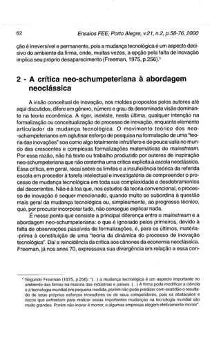 ção é irreversível e permanente, pois a mudança tecnológica é um aspecto deci-
sivo do ambiente da firma, onde, muitas vezes, a opção pela falta de inovação
implica seu próprio desaparecimento (Freeman, 1975, p.256).^



2 - A crítica neo-schumpeteriana à abordagem
    neoclássica
      A visão conceituai de inovação, nos moldes propostos pelos autores até
aqui discutidos, difere em gênero, número e grau da denominada visão dominan-
te na teoria econômica. A rigor, inexiste, nesta última, qualquer intenção na
formalização ou conceitualização do processo de inovação, enquanto elemento
articulador d a m u d a n ç a t e c n o l ó g i c a , O m o v i m e n t o t e ó r i c o dos neo-
-schumpeterianos em aglutinar esforço de pesquisa na formulação de uma "teo-
ria das inovações" soa como algo totalmente infrutífero e de pouca valia no mun-
do das crescentes e complexas formalizações matemáticas do mainstream.
Por essa razão, não há texto ou trabalho produzido por autores de inspiração
neo-schumpeteriana que não contenha uma crítica explícita à escola neoclássica.
Essa crítica, em geral, recai sobre os limites e a insuficiência teórica da referida
escola em proceder à tarefa intelectual e investigatória de compreender o pro-
cesso de mudança tecnológica em toda sua complexidade e desdobramentos
daí decorrentes. Não é à toa que, nos estudos da teoria convencional, o proces-
so de inovação é sequer mencionado, quando muito se subordina à questão
mais geral da mudança tecnológica ou, simplesmente, ao progresso técnico,
que, por procurar incorporar tudo, não consegue explicar nada.
      É nesse ponto que consiste a principal diferença entre o mainstream e a
abordagem neo-schumpeteriana: o que é ignorado pelos primeiros, devido à
falta de observações passíveis de formalizações, é, para os últimos, matéria-
-prima à constituição de uma "teoria da dinâmica do processo de inovação
tecnológica". Daí a reincidência da crítica aos cânones da economia neoclássica.
 Freeman, já nos anos 70, expressava sua divergência em relação a essa con-




  ^ Segundo Freeman (1975, p.256): "(..,) a mudança tecnológica é um aspecto importante no
    ambiente das firmas na maioria das indústrias e países. (...) A firma pode modificar a ciência
    e a tecnologia mundial em pequena medida, porém não pode predizer com exatidão o resulta-
    do de seus próprios esforços inovadores ou de seus competidores, pois os obstáculos e
    riscos que enfrentam para realizar essas importantes mudanças na tecnologia mundial são
    muito grandes. Porém não inovar é morrer, e algumas empresas elegem efetivamente morrer".
 