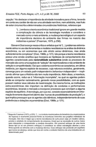LuNDArÃOOEECQHOMlAEESTMlSTlCA-FEt
                                          Núcleo de OocunuMitação/Bibiioteca


Ensaios FEE, Porto Alegre, v.21, n.2, p.58-76,2000                                          63

cepção.^ Ao destacar a importância da atividade inovadora para a firma, levando
em conta seu caráter de não ser uma atividade nem livre, nem arbitrária, mas fruto
de estar circunscrita a determinadas circunstâncias históricas, reiterava que

            "(...) embora a teoria econômica tradicional ignore em grande medida
            a complicação da ciência e da tecnologia mundiais e considera o
            mercado como o meio ambiente, a mudança tecnológica é um aspecto
            de importância decisiva do ambiente das firmas na maioria das
            indústrias e países" (Freeman, 1975, p.256).

      Giovanni Dosi avança nessa crítica e enfatiza que há"(...) problemas extrema-
mente sérios no uso das ferramentas e modelos neoclássicos na análise da dinâmica
econômica, ou em economias que são stricto sensu dinâmicas, mas ainda
suficientemente complexas" (Dosi, 1988c, p.121). Isto porque a teoria neoclássica
possui uma versão analítica que incorpora as hipóteses de comportamento dos
agentes caracterizado pela racionalidade substantiva (onde os processos de
mercado são como uma espécie de "seleção" de maximizadores e não ambiente de
seleção e competitividade). Daí que o sistema econômico se caracteriza, em última
instância, por alguma espécie de escassez, cuja natureza evolutiva, geralmente,
converge para um estado patti-independente             behaviour-independent—impli-
cando afirmar que a História não tem muita importância. Além disso, a incerteza,
quando ocorre, reduz-se à "informação incompleta", na qual os agentes podem
ainda se comportar racionalmente, gerando novas possibilidades, com as quais
possam realizar seus cálculos de maximização. Da mesma forma, as instituições
extra-econômicas não importam na definição de condutas e performances
econômicas, levando o mercado a incorporar processos que convirjam a alguma
espécie de equilíbrio. A tecnologia, por sua vez, consiste essencialmente em infor-
mação livremente disponível (dentro das "curvas de possibilidades de produção"), o
que implica pressupor que os agentes são idênticos, independentemente de suas
preferências e dotações orçamentárias (Dosi, 1988c, p. 121).




  ' Segundo Freeman (1975, p.225),"( ) a conduta maximizadora do benefício (ou maximizadora
    da riqueza) é raramente possível frente às incertezas inerentes aos projetos individuais de
    inovação. Isto não é negar que a teoria neoclássica de curto prazo seja um modelo valioso,
    preciso e abstrato do comportamento da empresa, [mas] que se necessita de outros meios
    para interpretar e compreender a conduta inovadora. Um possível enfoque de uma teoria
    desse tipo (e só um primeiro enfoque) é considerar as várias estratégias abertas a uma
    firma quando se enfrenta com a mudança técnica. Esse enfoque não pretende um equilíbrio
    que nunca se alcança, senão que leva em conta o contexto tiistórico de uma indijstria em um
    determinado pais"
 