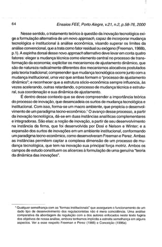 Nesse sentido, o tratamento teórico à questão da inovação tecnológica exi-
ge a formulação alternativa de um novo approach, capaz de incorporar mudança
tecnológica e institucional à análise econômica, visando superar os limites da
análise convencional, que a trata como fator residual ou exógeno (Freeman, 1988b,
p. 1). A espinha dorsal desse novo approach alternativo deve levar em conta quatro
fatores: eleger a mudança técnica como elemento central no processo de trans-
formação da economia; explicitar os mecanismos de ajustamento dinâmico, que
são de natureza radicalmente diferentes dos mecanismos alocativos postulados
pela teoria tradicional; compreender que mudança tecnológica ocorre junto com a
mudança institucional, uma vez que ambas formam o "processo de ajustamento
dinâmico"; e reconhecer que a estrutura sócio-econômica sempre influencia, às
vezes acelerando, outras retardando, o processo de mudança técnica e estrutu-
ral, sua coordenação e sua dinâmica de ajustamento.
       É dentro desse contexto que se deve compreender a importância teórica
do processo de inovação, que desencadeia os surtos de mudança tecnológica e
institucional. Com isso, forma-se um macro ambiente, que propicia o desenvol-
vimento de um paradigma tecno-econômico.^ O avanço desse processo, a partir
da inovação tecnológica, dá-se em duas instâncias analíticas complementares
e integradoras. São elas: a noção de inovação, a partir de seu desenvolvimento
na instância da firma, que foi desenvolvida por Dosi e Nelson e Winter; e a
expansão dos surtos de inovações em um ambiente institucional, conformando
um paradigma tecno-econômico, como desenvolveram Freeman e Perez. Ambas
as instâncias permitem captar a complexa dimensão de um processo de mu-
dança tecnológica, que tem na inovação sua principal força motriz. Ambos os
campos de estudo constituem os alicerces à formulação de uma genuína "teoria
da dinâmica das inovações".




  ^ Qualquer semelhança com as "formas institucionais" que asseguram o funcionamento de um
    dado tipo de desenvolvimento dos regulacionistas não é mera coincidência. Uma análise
    comparativa da abordagem da regulação com a dos autores enfocados neste texto fugiria
    dos objetivos de nossa análise, embora tenhamos implícita a estreita semelhança em alguns
    aspectos. Ver a esse respeito Freeman e Perez (1988) e Conceição (1996a)
 