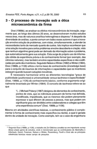 3 - 0 processo de inovação sob a ótica
     microeconômica da firma
      Dosi (1988b), ao analisar os efeitos microeconômicos da inovação, argu-
menta que, ao longo dos últimos 20 anos, se desenvolveram muitos estudos
nessa área, mas de natureza analítica heterogênea e dispersa." A despeito da
diversidade de análise, o ponto comum em todos esses autores é que a inova-
ção envolve solução de problemas, com vistas, simultaneamente, a atender às
necessidades tanto de mercado quanto de custos. Isto implica reconhecer que
uma solução inovativa para certos problemas envolve descoberta e criação, visto
que nenhum algoritmo geral pode ser derivado da informação sobre o problema,
que automaticamente gere sua solução. Esta surge do próprio uso de informa-
ção obtida da experiência prévia e do conhecimento formal (por exemplo, das
ciências naturais), mas também envolve capacidades específicas e não-codifi-
cadas por parte dos inventores. Seguindo Nelson e Winter (1982) e Winter (1984),
Dosi (1988b, p.1126) utiliza o termo base de conhecimento (knowledge base)
para o conjunto de insumos de informações e capacidades que os inventores
esboçam quando buscam soluções inovativas.
     É necessário harmonizar entre as diferentes tecnologias "graus de
publicidade (publicness) e universalidade versus fac/ínesse especificidade"
(Dosi, 1988b, p. 1126) do conhecimento básico, conforme argumento origi-
nalmente levantado por Winter (1984). O conceito de tacitness refere-se ao
que

            "(...) Michael Polanyi (1967) designou de elementos do conhecimento,
            pontos de vista, que os indivíduos possuem de forma mal definida,
            incodificada, impublicada, que os mesmos não podem plenamente
            expressar e que diferem de pessoa a pessoa, mas que podem em
            significante grau ser divididos entre colaboradores e colegas que têm
            uma experiência comum" (Dosi, 1988b, p.1126).

Mesmo em atividades científicas básicas, o conhecimento público é comple-
mentar à forma de conhecimento mais específica (ou tácita), a qual é gerada
dentro da unidade de inovação. Como exemplo, tem-se o caso da engenharia




  ' Segundo Dosi (1988b, p.1126), o trabalho de Zvi Gliliches constitui-se em importante survey
    dessa ampla gama de estudos, onde é mencionado que as contribuições de Abernathy e
    Utterback, David, Freeman, Nelson e Winter, Rosemberg, Pavitt e Dosi são as principais
    referências teóricas nesse campo de pesquisa.
 