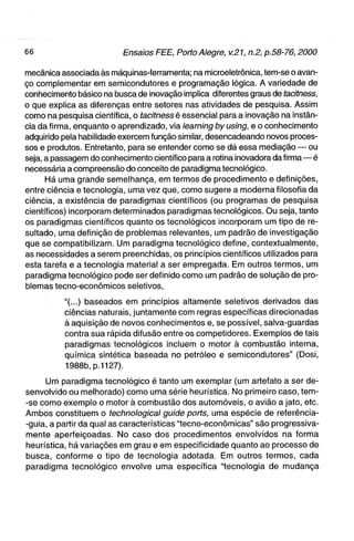 mecânica associada às máquinas-ferramenta; na microeletrônica, tem-se o avan-
ço complementar em semicondutores e programação lógica. A variedade de
conhecimento básico na busca de inovação implica diferentes graus de tacitness,
o que explica as diferenças entre setores nas atividades de pesquisa. Assim
como na pesquisa científica, o tacitness é essencial para a inovação na instân-
cia da firma, enquanto o aprendizado, via learning by using, e o conhecimento
adquirido pela habilidade exercem função similar, desencadeando novos proces-
sos e produtos. Entretanto, para se entender como se dá essa mediação — ou
seja, a passagem do conhecimento científico para a rotina inovadora da f i r m a — é
necessária a compreensão do conceito de paradigma tecnológico.
      Há uma grande semelhança, em termos de procedimento e definições,
entre ciência e tecnologia, uma vez que, como sugere a moderna filosofia da
ciência, a existência de paradigmas científicos (ou programas de pesquisa
científicos) incorporam determinados paradigmas tecnológicos. Ou seja, tanto
os paradigmas científicos quanto os tecnológicos incorporam um tipo de re-
sultado, uma definição de problemas relevantes, um padrão de investigação
que se compatibilizam. Um paradigma tecnológico define, contextualmente,
as necessidades a serem preenchidas, os princípios científicos utilizados para
esta tarefa e a tecnologia material a ser empregada. Em outros termos, um
paradigma tecnológico pode ser definido como um padrão de solução de pro-
blemas tecno-econômicos seletivos,

           "(...) baseados em princípios altamente seletivos derivados das
           ciências naturais, juntamente com regras específicas direcionadas
           à aquisição de novos conhecimentos e, se possível, salva-guardas
           contra sua rápida difusão entre os competidores. Exemplos de tais
           paradigmas tecnológicos incluem o motor à combustão interna,
           química sintética baseada no petróleo e semicondutores" (Dosi,
           1988b, p.1127).

     Uni paradigma tecnológico é tanto um exemplar (um artefato a ser de-
senvolvido ou melhorado) como uma série heurística. No primeiro caso, tem-
-se como exemplo o motor à combustão dos automóveis, o avião a jato, etc.
Ambos constituem o technological guide ports, uma espécie de referência-
-guia, a partir da qual as características "tecno-econômicas" são progressiva-
mente aperfeiçoadas. No caso dos procedimentos envolvidos na forma
heurística, há variações em grau e em especificidade quanto ao processo de
busca, conforme o tipo de tecnologia adotada. Em outros termos, cada
paradigma tecnológico envolve uma específica "tecnologia de mudança
 