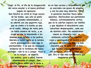 Llegó, al fin, el día de la inauguración   en un tipo curioso y sorprendente que
del curso escolar y el nuevo profesor        se acercaba con pasos de pingüino
          seguía sin aparecer.               y con los pies muy abiertos, como
 Don Onofre se vistió el traje oscuro         si quisieran marchar hacia lados
    de las bodas, que solo se ponía        opuestos. Destacaban sus pantalones
    en las grandes solemnidades, y           blancos, extremadamente cortos,
   se adornó con una pajarita roja,        que no le cubrían siquiera los tobillos
    que se ataba a la barba ya que           y que dejaban al descubierto unos
  en el cuello, debajo de tanto pelo,        calcetines desparejados, cada uno
    no había manera de verla, y se           de distinto color. No asombraban
   ocupó en dar la bienvenida a los              menos su chaqueta roja, su
  alumnos y en saludar a los padres.           minúscula corbata, los zapatos
  Sonreía a todos, pero se le notaba        rojos y puntiagudos, el bombín o el
   cierta preocupación o que algo lo        paraguas de colorines. Pero lo más
 atormentaba. Y es que no conseguía           chocante era la jaula con el loro
  olvidarse de la tardanza del nuevo           que llevaba colgada del mango
profesor. «Se la va a cargar. Vaya si        del paraguas, abierto a saber por
       se la carga», se repetía.           qué. Era el tipo más estrafalario que
   Los padres, poco a poco, fueron                    imaginarse pueda.
      abandonando el colegio. Don
   Onofre decía adiós con la mano a
  los más rezagados, cuando reparó
 