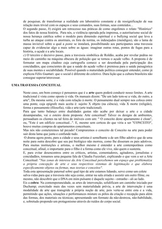 de pesquisar, de transformar a realidade em laboratório constante e de ressignificação de sua
     relação mais trivial com os espaços e seus comandos, suas formas, seus conteúdos...
     O segundo passo, b) exigirá um retrocesso nas práticas de como engolimos o relato "Histórico"
     dos fatos de nossa história. Para nós, a violência operada pela imprensa, o autoritarismo social de
     nossa herança católica sobre o modelo para dimensão espiritual e o bullying social que leva a
     turba ao ataque contra os anormais, os fora da norma, os indesejados (mendigos), são a lama de
     massa invisível sobre a qual a ponte se instalará, possibilitando aos participantes uma travessia
     capaz de evidenciar algo a mais sobre as águas: imaginar outras rotas, pontos de fugas para a
     história, o açude e a arte locais.
     c) O terceiro e decisivo passo, para a travessia simbólica de Roldão, acaba por revelar pedras no
     meio do caminho na máquina obscura de poluição que se tornou o açude velho. A proposta é de
     formatar um mapa citadino cuja cartografia comece a ser desenhada pela participação dos
     concidadãos, que conscientes de que a saúde do açude velho é premissa para a saúde paisagística
     de suas mentes e sociabilidade. Possível quando a maturidade política conseguir entender, como já
     explicou Félix Guattari: que o social é diferente do coletivo. Dura lição que a cultura brasileira não
     consegue superar/atravessar.

UMA TRAVESSIA CONCEITUAL

     Neste caso, um bom começo é pensamos que é a arte quem poderá conduzir nosso limites. A arte
     tradicional é vista como oposto à vida. Os manuais dizem: "De um lado tem-se a vida, do outro, a
     arte", Da mesma sorte, é a vida com relação à morte. O pensamento dual sempre nos coloca entre
     uma ponte, cuja epigrafe mais aceita é: sujeito X objeto (na ciência), vida X morte (religião),
     forma e pensamento (filosofia), vida e arte (arte tradicional).
     Para que tanto balanço entre dualidades gastas não acabe por deixar a arte e a cidade
     desamparadas, vai o esteiro desta proposta: Arte conceitual! Talvez os designs de ambientes,
     persuadiam os clientes na tal feira de imóveis com um: " O conceito deste apartamento é clean",
     ou, "Este é um edifício conceitual...". E, mesmo sem certeza do que viria a ser "CONCEITO",
     houve muitas compras de apartamentos conceituais.
     Mas nós não cometeremos tal pecado! Compraremos o conceito de Conceito na arte para poder
     sair desta lama que junta e confunde tudo.
      O drama agora posto, para a cidade e seus artistas é semelhante a de um filho adotivo que de uma
     noite para outra descobre que seu pai biológico não morreu, como lhe disseram os pais adotivos.
     Para muitas instituições e artistas, o melhor mesmo é entender a arte contemporânea como
     conceitual, afinal, o importante para o filho é a forma como ele vive, não quem o sustenta.
     E, para evitar desencontros entre os críticos, artistas, comentadores, agitadores, jornalistas e
     concidadãos, tomamos uma pequena fala de Cláudia Fazzolari, explicando o que vem a ser a Arte
     Conceitual: "Nas zonas de interesse da Arte Conceitual percebemos um espaço que problematiza
     a própria concepção de arte e seus respectivos sistemas de legitimação e que elabora
     especificamente objetos ou formas, mas teorias e conceitos".
     Toda esta apresentação paternal sobre qual tipo de arte estamos lidando, serve como um colete
     salva-vidas para que a travessia não seja como, entrar na sala errada e assistir um outro filme, ou
     mesmo, não descobrir que o DNA em mim pulsante é daquele sujeito - estranho - ali ao lado.
     Eis a cobra: Na contemporaneidade, as artes de intervenção, solidificam um caminho iniciado por
     Duchamp; exercitado mais das vezes sem materialidade prévia, a arte de intervenção é uma
     modalidade de arte que transgride a própria noção de arte, pois verte-se entre esta e a vida,
     permitindo que ações, situações e performances misture os pólos da criação e recepção para além
     das formas, dos materiais ou técnicas; apresentando um formato da não-destreza, não-habilidade,
     e, sobretudo propondo um protagonismo através do ruídos do corpo social.
 