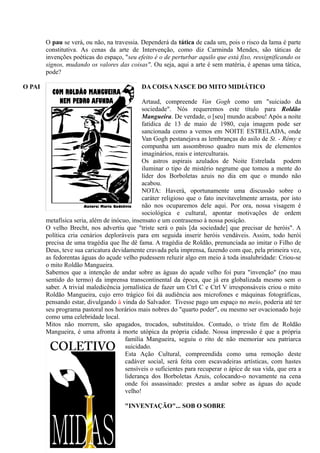 O pau se verá, ou não, na travessia. Dependerá da tática de cada um, pois o risco da lama é parte
        constitutiva. As cenas da arte de Intervenção, como diz Carminda Mendes, são táticas de
        invenções poéticas do espaço, "seu efeito é o de perturbar aquilo que está fixo, ressignificando os
        signos, mudando os valores das coisas". Ou seja, aqui a arte é sem matéria, é apenas uma tática,
        pode?

O PAI                                        DA COISA NASCE DO MITO MIDIÁTICO

                                              Artaud, compreende Van Gogh como um "suiciado da
                                              sociedade". Nós requeremos este título para Roldão
                                              Mangueira. De verdade, o [seu] mundo acabou! Após a noite
                                              fatídica de 13 de maio de 1980, cuja imagem pode ser
                                              sancionada como a vemos em NOITE ESTRELADA, onde
                                              Van Gogh pestanejava as lembranças do asilo de St. - Rémy e
                                              compunha um assombroso quadro num mix de elementos
                                              imaginários, reais e interculturais.
                                              Os astros aspirais azulados de Noite Estrelada podem
                                              iluminar o tipo de mistério negrume que tomou a mente do
                                              líder dos Borboletas azuis no dia em que o mundo não
                                              acabou.
                                              NOTA: Haverá, oportunamente uma discussão sobre o
                                              caráter religioso que o fato inevitavelmente arrasta, por isto
                                              não nos ocuparemos dele aqui. Por ora, nossa visagem é
                                              sociológica e cultural, apontar motivações de ordem
        metafísica seria, além de inócuo, insensato e um contrasenso à nossa posição.
        O velho Brecht, nos advertiu que "triste será o país [da sociedade] que precisar de heróis". A
        política cria cenários deploráveis para em seguida inserir heróis vendáveis. Assim, todo herói
        precisa de uma tragédia que lhe dê fama. A tragédia de Roldão, prenunciada ao imitar o Filho de
        Deus, teve sua caricatura devidamente cravada pela imprensa, fazendo com que, pela primeira vez,
        as fedorentas águas do açude velho pudessem reluzir algo em meio à toda insalubridade: Criou-se
        o mito Roldão Mangueira.
        Sabemos que a intenção de andar sobre as águas do açude velho foi pura "invenção" (no mau
        sentido do termo) da imprensa transcontinental da época, que já era globalizada mesmo sem o
        saber. A trivial maledicência jornalística de fazer um Ctrl C e Ctrl V irresponsáveis criou o mito
        Roldão Mangueira, cujo erro trágico foi dá audiência aos microfones e máquinas fotográficas,
        pensando estar, divulgando à vinda do Salvador. Tivesse pago um espaço no meio, poderia até ter
        seu programa pastoral nos horários mais nobres do "quarto poder", ou mesmo ser ovacionado hoje
        como uma celebridade local.
        Mitos não morrem, são apagados, trocados, substituídos. Contudo, o triste fim de Roldão
        Mangueira, é uma afronta à morte utópica da própria cidade. Nossa impressão é que a própria
                                       família Mangueira, seguiu o rito de não memoriar seu patriarca
                                       suicidado.
                                       Esta Ação Cultural, compreendida como uma remoção deste
                                       cadáver social, será feita com escavadeiras artísticas, com hastes
                                       sensíveis o suficientes para recuperar o ápice de sua vida, que era a
                                       liderança dos Borboletas Azuis, colocando-o novamente na cena
                                       onde foi assassinado: prestes a andar sobre as águas do açude
                                       velho!

                                       "INVENTAÇÃO"... SOB O SOBRE
 