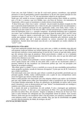 Como arte, esta Ação Cultural, é um tipo de ready-made grotesco, assombroso, cuja apelação
        persuasiva à cata de participantes (outrora espectadores) se dá por uma central oposição de seus
        caracteres em que o "risco" ou a "fé" são seus princípios subjetivos de significação.
        Sendo que, este sentido às avessas é perpetuado num motor-contínuo deste sentido ao contrário,
        pois a fé não é a mesma a que teve Roldão, mas a da física de Newton e da matemática de
        Arquimedes, sobre as quais se assentaram os estudos técnicos de pré-produção.
         É desta forma que o fator risco é parte - estrutural - da provocação da própria recepção da obra
        que se apresenta propositadamente sem o status de arte, para exatamente ejetar nos participantes a
        construção ou sentimento particular de uma significação; tendo, como lenha, forno e tacho, as
        lembranças do mito criado em 13 de maio de 1980; o arsenal caricatural que a cidade construiu em
        torno dos Borboletas Azuis e; a - sensação vertiginosa - da poluição demoníaca que se engajaram
        nos exatos "sem"-re-bilhões de moléculas que compõem as águas do açude velho e; por fim, como
        tempero, o desejo de superar a preservação que o ator "precaução social" toma como rota de
        sentido para qualquer interação com a arte. Sentimento subnutrido pela inferência secular das
        produções artísticas que, até o presente pairaram na certeza conceitual dos concidadãos
        campinenses, fazendo desta intervenção uma não-arte e um impropério aos modos cidadinos de
        "curtir?" a arte.

O PARADOXO DA NÃO-ARTE
      O gol mais espetacular perdido deste jogo é que, neste caso, a cidade, ao entender como não-arte
      esta proposta, acaba por delinear um sentido legítimo para ela, uma vez que se trata MESMO de
      uma não-arte conforme o termo tradicional que se tem de Arte. E assim, ao que tudo indica, parece
      que não sairemos deste jogo de paradoxos. Muito possivelmente a cidade, ao ver a instalação
      cortando o açude velho, estará desesperada, como há 32 anos atrás, uma vez que não saberá qual
      sintoma deve abastecer a sua visão.
      Será que ela (a cidade) ficará pululando a mesma esquizofrenia? Dividida sem fé e tendo que
      sorver aquela loucura sob a forma de uma ponte entre o surto de seu inconsciente coletivo e
      presença indelével de não reconhecer seu inconsciente político que varre sua percepção com
      dejetos de seu próprio cotidiano?
       Mas afinal, quem é a cidade? O povo, a multidão ou a massa de seus concidadãos proto-políticos
      numa geografia suculenta, cercada de interesses divergentes? A pista que nos dá M. Canevacci é
      que a cidade é polifônica.
      Esta intervenção como num videoclip, quer refazer o caminho do gol perdido, permitindo que seu
      principal jogador, Roldão, realize simbolicamente com a ajuda de seus extemporâneos outros
      riscos nos lugares que sulcam o futuro da cidade.
      Pode-se ainda perceber esta intervenção com uma máquina subjetiva que aspira o pó da história
      para que cada cidadão possa colher suas heterogêneses sobre as perspectivas que são propostas.
      Com tantas finitudes anunciadas: de Deus, do capitalismo, da identidade, do sujeito, tudo se torna
      pueril, descartável, como as desnecessárias pet´s que "damos" involuntariamente aos mendigos e
      catadores sem refletir seu consumo fetichista.
      Se o mundo não pode se transformar, ele está acabado. É esta a mensagem que poderemos
      perseguir na travessia... É claro que o caos esperançoso do filme 1012, que descontextualiza as
      previsões da cultura Maia, são inocentes imagens se ladeadas ao Melancolia de Vons Lars Trier
      onde as ações humanas são sobrepostas por uma malignidade natural do planeta. Estes recortes
      fílmicos, muito mais que nos sensibilizar sobre o fim dos tempos, nos catequiza visualmente sobre
      como podemos mudar o rumo, trilhar outro caminho. Mas, que tipo de sensibilidade esta ponte
      nos traz, além da memória, da cidade, da ecologia e da arte?
ANUNCIAÇÃO DOS TOLOS
 